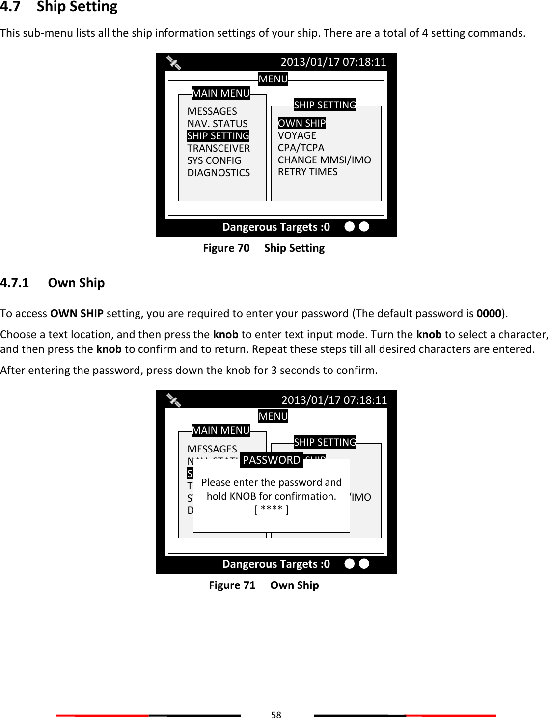 58  4.7 Ship Setting This sub-menu lists all the ship information settings of your ship. There are a total of 4 setting commands.  Figure 70   Ship Setting 4.7.1 Own Ship To access OWN SHIP setting, you are required to enter your password (The default password is 0000). Choose a text location, and then press the knob to enter text input mode. Turn the knob to select a character, and then press the knob to confirm and to return. Repeat these steps till all desired characters are entered.  After entering the password, press down the knob for 3 seconds to confirm.  Figure 71   Own Ship    MENU  MESSAGES NAV. STATUS SHIP SETTING TRANSCEIVER SYS CONFIG DIAGNOSTICS MAIN MENU  OWN SHIP VOYAGE CPA/TCPA CHANGE MMSI/IMO RETRY TIMES  SHIP SETTING 2013/01/17 07:18:11 Dangerous Targets :0  Please enter the password and hold KNOB for confirmation. [ **** ] PASSWORD MENU  MESSAGES NAV. STATUS SHIP SETTING TRANSCEIVER SYS CONFIG DIAGNOSTICS MAIN MENU  OWN SHIP VOYAGE CPA/TCPA CHANGE MMSI/IMO RETRY TIMES SHIP SETTING 2013/01/17 07:18:11 Dangerous Targets :0 