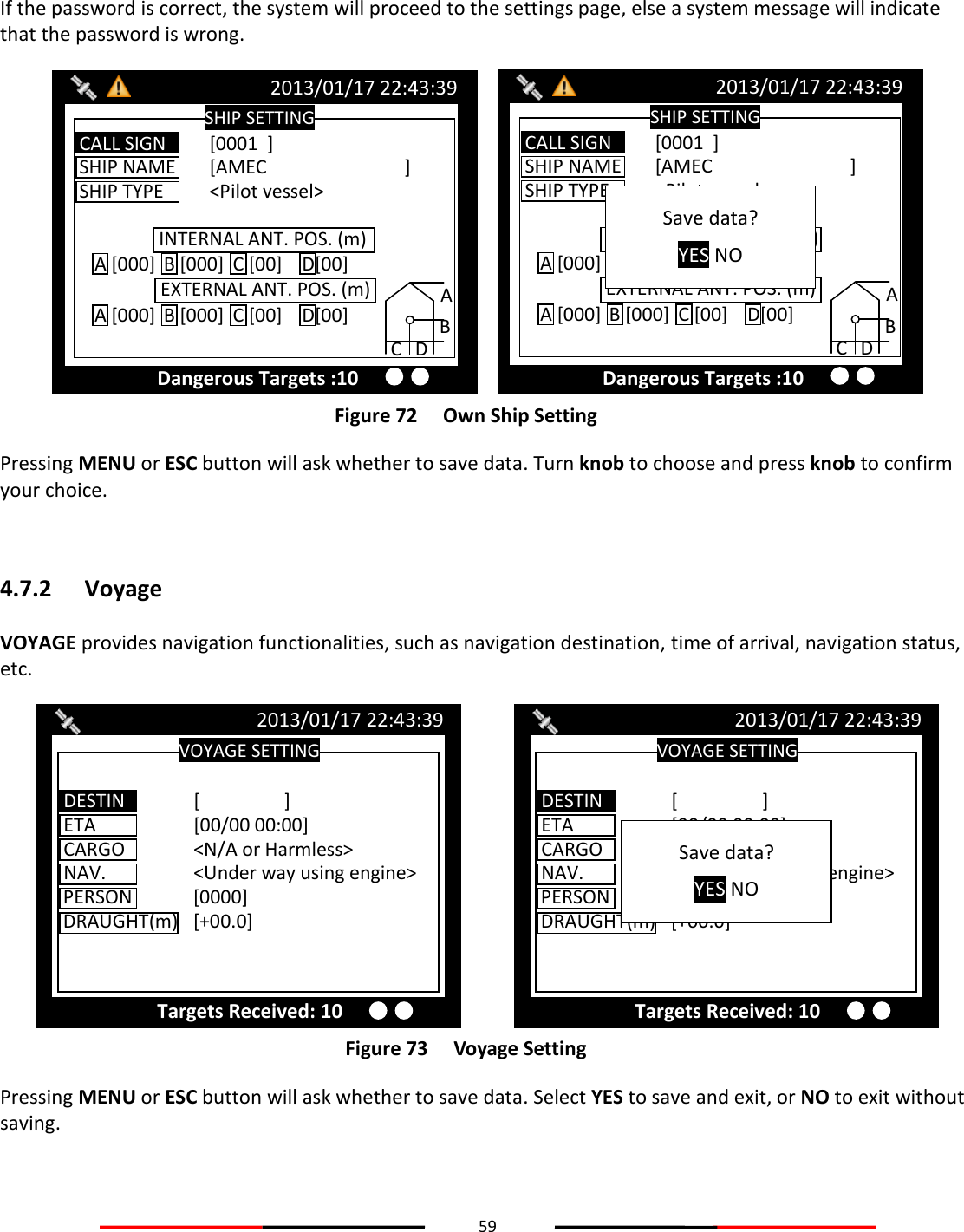 59   If the password is correct, the system will proceed to the settings page, else a system message will indicate that the password is wrong.  Figure 72   Own Ship Setting Pressing MENU or ESC button will ask whether to save data. Turn knob to choose and press knob to confirm your choice.  4.7.2 Voyage VOYAGE provides navigation functionalities, such as navigation destination, time of arrival, navigation status, etc.  Figure 73   Voyage Setting Pressing MENU or ESC button will ask whether to save data. Select YES to save and exit, or NO to exit without saving.    VOYAGE SETTING 2013/01/17 22:43:39 Targets Received: 10 ETA    [00/00 00:00] CARGO   &lt;N/A or Harmless&gt;  NAV.    &lt;Under way using engine&gt; PERSON  [0000]  DRAUGHT(m)  [+00.0]  DESTIN   [                  ] Save data? YES NO VOYAGE SETTING 2013/01/17 22:43:39 Targets Received: 10 ETA    [00/00 00:00] CARGO   &lt;N/A or Harmless&gt;  NAV.    &lt;Under way using engine&gt; PERSON  [0000]  DRAUGHT(m)  [+00.0]  DESTIN   [                  ] SHIP SETTING 2013/01/17 22:43:39 Dangerous Targets :10 SHIP NAME  [AMEC      ] SHIP TYPE  &lt;Pilot vessel&gt; INTERNAL ANT. POS. (m)  EXTERNAL ANT. POS. (m) A B C D A [000] B [000] C [00] D[00] A [000] B [000] C [00] D[00] CALL SIGN  [0001  ] Save data? YES NO SHIP SETTING 2013/01/17 22:43:39 SHIP NAME  [AMEC      ] SHIP TYPE  &lt;Pilot vessel&gt; INTERNAL ANT. POS. (m) EXTERNAL ANT. POS. (m) A B C D A [000] B [000] C [00] D[00] A [000] B [000] C [00] D[00] CALL SIGN  [0001  ] Dangerous Targets :10 