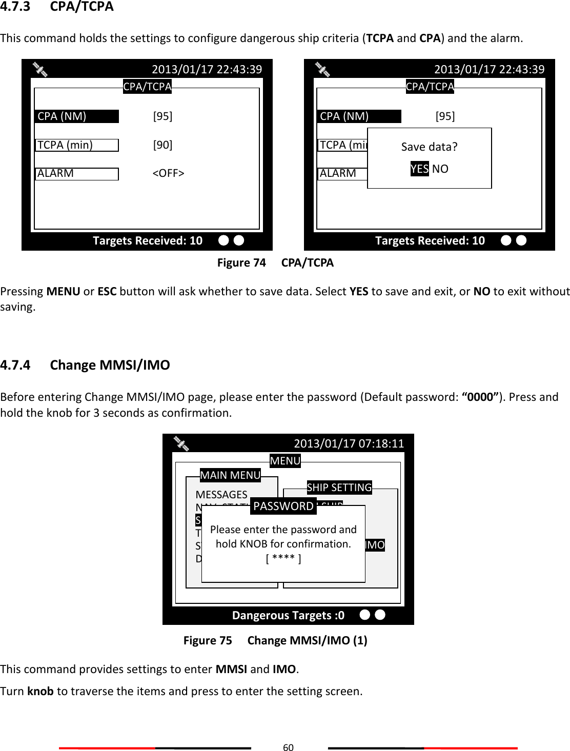 60  4.7.3 CPA/TCPA This command holds the settings to configure dangerous ship criteria (TCPA and CPA) and the alarm.  Figure 74   CPA/TCPA Pressing MENU or ESC button will ask whether to save data. Select YES to save and exit, or NO to exit without saving.  4.7.4 Change MMSI/IMO Before entering Change MMSI/IMO page, please enter the password (Default password: “0000”). Press and hold the knob for 3 seconds as confirmation.  Figure 75   Change MMSI/IMO (1) This command provides settings to enter MMSI and IMO.  Turn knob to traverse the items and press to enter the setting screen. MENU  MESSAGES NAV. STATUS SHIP SETTING TRANSCEIVER SYS CONFIG DIAGNOSTICS MAIN MENU  OWN SHIP VOYAGE CPA/TCPA Change MMSI/IMO RETRY TIMES  SHIP SETTING 2013/01/17 07:18:11 Dangerous Targets :0  Please enter the password and hold KNOB for confirmation. [ **** ] PASSWORD CPA/TCPA 2013/01/17 22:43:39 Targets Received: 10 TCPA (min)    [90]  ALARM     &lt;OFF&gt;  CPA (NM)    [95] Save data? YES NO CPA/TCPA 2013/01/17 22:43:39 Targets Received: 10 TCPA (min)    [90]  ALARM     &lt;OFF&gt;  CPA (NM)    [95] 
