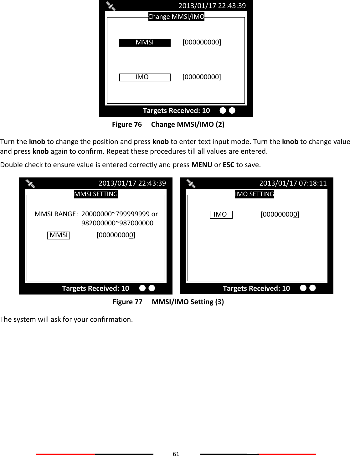 61   Figure 76   Change MMSI/IMO (2) Turn the knob to change the position and press knob to enter text input mode. Turn the knob to change value and press knob again to confirm. Repeat these procedures till all values are entered. Double check to ensure value is entered correctly and press MENU or ESC to save.  Figure 77   MMSI/IMO Setting (3) The system will ask for your confirmation.     IMO SETTING 2013/01/17 07:18:11 IMO    [000000000]  Targets Received: 10 MMSI SETTING 2013/01/17 22:43:39 Targets Received: 10 MMSI    [000000000]  MMSI RANGE:  20000000~799999999 or 982000000~987000000 Change MMSI/IMO 2013/01/17 22:43:39 Targets Received: 10 IMO    [000000000]  MMSI    [000000000] 