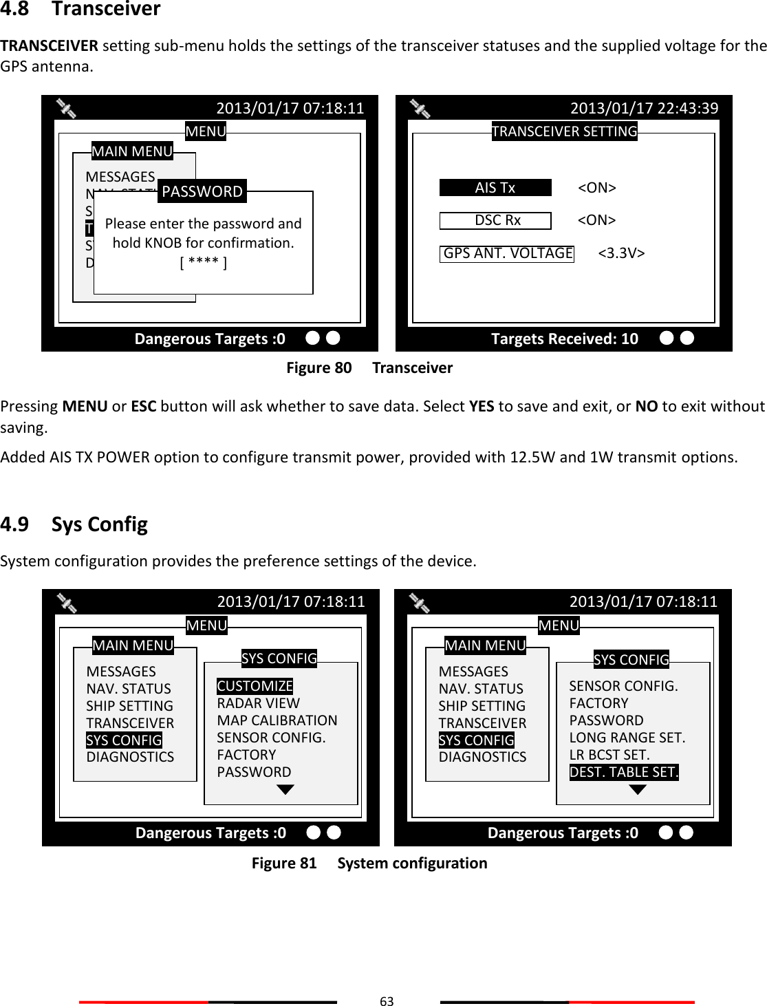 63  4.8 Transceiver TRANSCEIVER setting sub-menu holds the settings of the transceiver statuses and the supplied voltage for the GPS antenna.  Figure 80   Transceiver Pressing MENU or ESC button will ask whether to save data. Select YES to save and exit, or NO to exit without saving. Added AIS TX POWER option to configure transmit power, provided with 12.5W and 1W transmit options.  4.9 Sys Config System configuration provides the preference settings of the device.  Figure 81   System configuration   MENU  MESSAGES NAV. STATUS SHIP SETTING TRANSCEIVER SYS CONFIG DIAGNOSTICS MAIN MENU  SENSOR CONFIG. FACTORY PASSWORD LONG RANGE SET. LR BCST SET. DEST. TABLE SET. SYS CONFIG 2013/01/17 07:18:11 Dangerous Targets :0 MENU  MESSAGES NAV. STATUS SHIP SETTING TRANSCEIVER SYS CONFIG DIAGNOSTICS MAIN MENU  CUSTOMIZE RADAR VIEW MAP CALIBRATION SENSOR CONFIG. FACTORY PASSWORD SYS CONFIG 2013/01/17 07:18:11 Dangerous Targets :0 TRANSCEIVER SETTING 2013/01/17 22:43:39 Targets Received: 10 DSC Rx   &lt;ON&gt;  AIS Tx    &lt;ON&gt; GPS ANT. VOLTAGE  &lt;3.3V&gt;  MENU  MESSAGES NAV. STATUS SHIP SETTING TRANSCEIVER SYS CONFIG DIAGNOSTICS MAIN MENU 2013/01/17 07:18:11 Dangerous Targets :0  Please enter the password and hold KNOB for confirmation. [ **** ] PASSWORD 