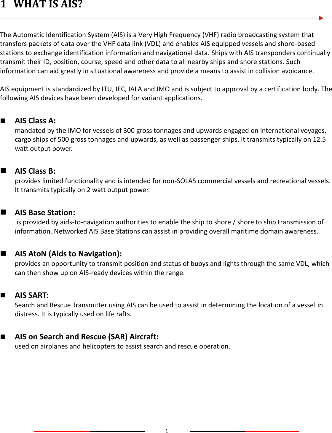 1  1 WHAT IS AIS?   The Automatic Identification System (AIS) is a Very High Frequency (VHF) radio broadcasting system that transfers packets of data over the VHF data link (VDL) and enables AIS equipped vessels and shore-based stations to exchange identification information and navigational data. Ships with AIS transponders continually transmit their ID, position, course, speed and other data to all nearby ships and shore stations. Such information can aid greatly in situational awareness and provide a means to assist in collision avoidance.  AIS equipment is standardized by ITU, IEC, IALA and IMO and is subject to approval by a certification body. The following AIS devices have been developed for variant applications.   AIS Class A:  mandated by the IMO for vessels of 300 gross tonnages and upwards engaged on international voyages, cargo ships of 500 gross tonnages and upwards, as well as passenger ships. It transmits typically on 12.5 watt output power.   AIS Class B:  provides limited functionality and is intended for non-SOLAS commercial vessels and recreational vessels. It transmits typically on 2 watt output power.   AIS Base Station:  is provided by aids-to-navigation authorities to enable the ship to shore / shore to ship transmission of information. Networked AIS Base Stations can assist in providing overall maritime domain awareness.   AIS AtoN (Aids to Navigation):  provides an opportunity to transmit position and status of buoys and lights through the same VDL, which can then show up on AIS-ready devices within the range.   AIS SART:  Search and Rescue Transmitter using AIS can be used to assist in determining the location of a vessel in distress. It is typically used on life rafts.   AIS on Search and Rescue (SAR) Aircraft:  used on airplanes and helicopters to assist search and rescue operation.  