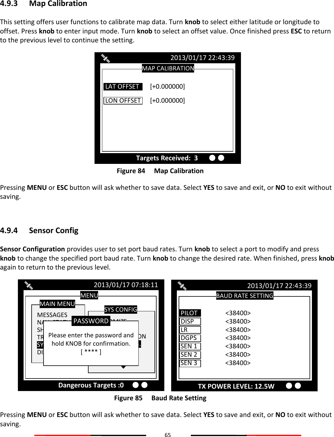 65  4.9.3 Map Calibration This setting offers user functions to calibrate map data. Turn knob to select either latitude or longitude to offset. Press knob to enter input mode. Turn knob to select an offset value. Once finished press ESC to return to the previous level to continue the setting.  Figure 84   Map Calibration Pressing MENU or ESC button will ask whether to save data. Select YES to save and exit, or NO to exit without saving.  4.9.4 Sensor Config Sensor Configuration provides user to set port baud rates. Turn knob to select a port to modify and press knob to change the specified port baud rate. Turn knob to change the desired rate. When finished, press knob again to return to the previous level.  Figure 85   Baud Rate Setting Pressing MENU or ESC button will ask whether to save data. Select YES to save and exit, or NO to exit without saving.   BAUD RATE SETTING 2013/01/17 22:43:39 DISP    &lt;38400&gt;  LR    &lt;38400&gt;  DGPS    &lt;38400&gt;  SEN 1    &lt;38400&gt;  SEN 2    &lt;38400&gt;  PILOT    &lt;38400&gt; SEN 3    &lt;38400&gt;  MENU  MESSAGES NAV. STATUS SHIP SETTING TRANSCEIVER SYS CONFIG DIAGNOSTICS MAIN MENU  CUSTOMIZE RADAR VIEW MAP CALIBRATION SENSOR CONFIG. FACTORY PASSWORD SYS CONFIG 2013/01/17 07:18:11  Please enter the password and hold KNOB for confirmation. [ **** ] PASSWORD Dangerous Targets :0 MAP CALIBRATION 2013/01/17 22:43:39 Targets Received:  3 LON OFFSET  [+0.000000]  LAT OFFSET  [+0.000000] TX POWER LEVEL: 12.5W 