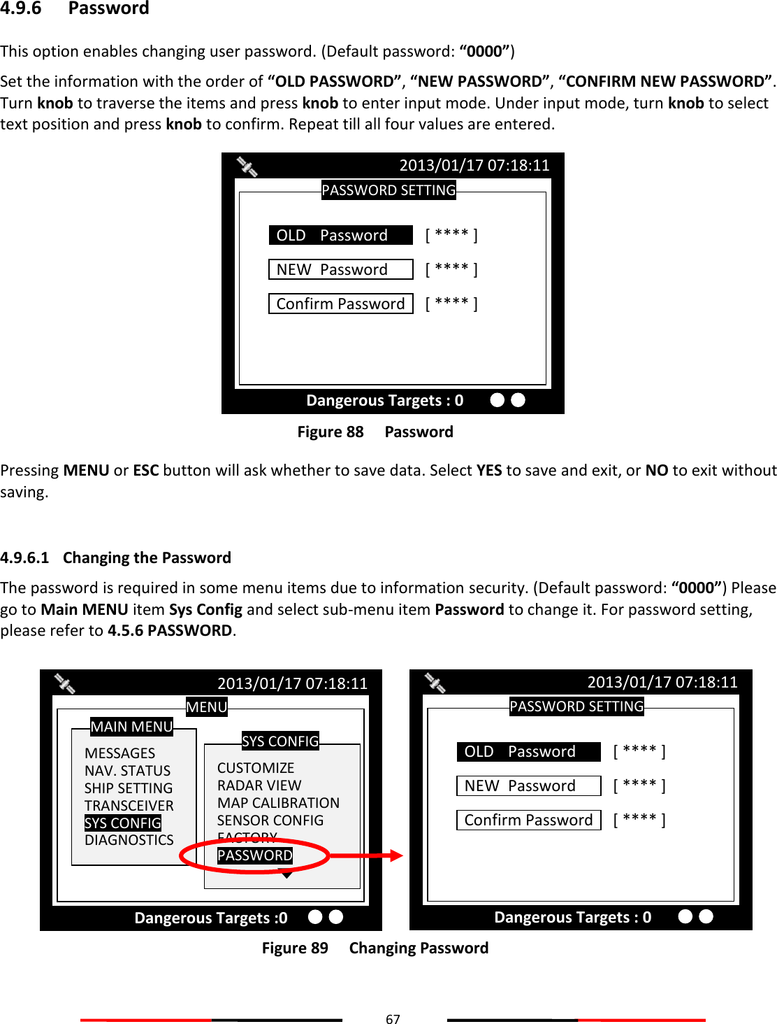 67  4.9.6 Password This option enables changing user password. (Default password: “0000”) Set the information with the order of “OLD PASSWORD”, “NEW PASSWORD”, “CONFIRM NEW PASSWORD”. Turn knob to traverse the items and press knob to enter input mode. Under input mode, turn knob to select text position and press knob to confirm. Repeat till all four values are entered.  Figure 88   Password Pressing MENU or ESC button will ask whether to save data. Select YES to save and exit, or NO to exit without saving.  4.9.6.1 Changing the Password The password is required in some menu items due to information security. (Default password: “0000”) Please go to Main MENU item Sys Config and select sub-menu item Password to change it. For password setting, please refer to 4.5.6 PASSWORD.  Figure 89   Changing Password   PASSWORD SETTING 2013/01/17 07:18:11 Dangerous Targets : 0 NEW  Password  [ **** ] Confirm Password  [ **** ] OLD   Password  [ **** ] MENU  MESSAGES NAV. STATUS SHIP SETTING TRANSCEIVER SYS CONFIG DIAGNOSTICS MAIN MENU  CUSTOMIZE RADAR VIEW MAP CALIBRATION SENSOR CONFIG FACTORY PASSWORD SYS CONFIG 2013/01/17 07:18:11 Dangerous Targets :0 PASSWORD SETTING 2013/01/17 07:18:11 Dangerous Targets : 0 NEW  Password  [ **** ] Confirm Password  [ **** ] OLD   Password  [ **** ] 
