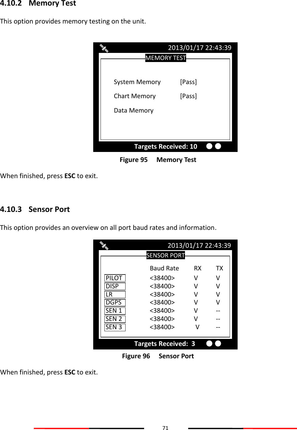 71  4.10.2 Memory Test This option provides memory testing on the unit.   Figure 95   Memory Test When finished, press ESC to exit.  4.10.3 Sensor Port This option provides an overview on all port baud rates and information.  Figure 96   Sensor Port When finished, press ESC to exit.    SENSOR PORT 2013/01/17 22:43:39 Targets Received:  3 DISP    &lt;38400&gt;  V  V  LR    &lt;38400&gt;  V  V  DGPS    &lt;38400&gt;  V  V  SEN 1    &lt;38400&gt;  V  --  SEN 2    &lt;38400&gt;  V  --  PILOT    &lt;38400&gt;  V  V SEN 3    &lt;38400&gt;   V  --  Baud Rate  RX TX MEMORY TEST 2013/01/17 22:43:39 Targets Received: 10 Chart Memory   [Pass]  System Memory  [Pass] Data Memory  