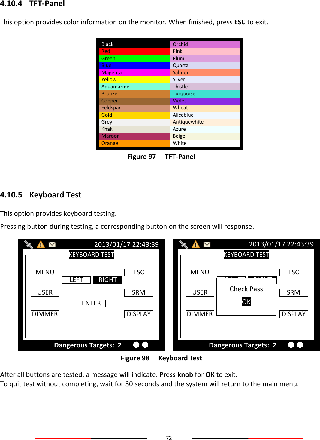 72  4.10.4 TFT-Panel This option provides color information on the monitor. When finished, press ESC to exit.  Figure 97   TFT-Panel  4.10.5 Keyboard Test This option provides keyboard testing. Pressing button during testing, a corresponding button on the screen will response.  Figure 98   Keyboard Test After all buttons are tested, a message will indicate. Press knob for OK to exit. To quit test without completing, wait for 30 seconds and the system will return to the main menu.    KEYBOARD TEST 2013/01/17 22:43:39 Dangerous Targets:  2 MENU LEFT RIGHT ESC USER DIMMER ENTER SRM DISPLAY Check Pass OK KEYBOARD TEST 2013/01/17 22:43:39 Dangerous Targets:  2 MENU LEFT RIGHT ESC USER DIMMER ENTER SRM DISPLAY Black Red Green Blue Magenta Yellow Aquamarine Bronze Copper Feldspar Gold Grey Khaki Maroon Orange Orchid Pink Plum Quartz Salmon Silver Thistle Turquoise Violet Wheat Aliceblue Antiquewhite Azure Beige White 