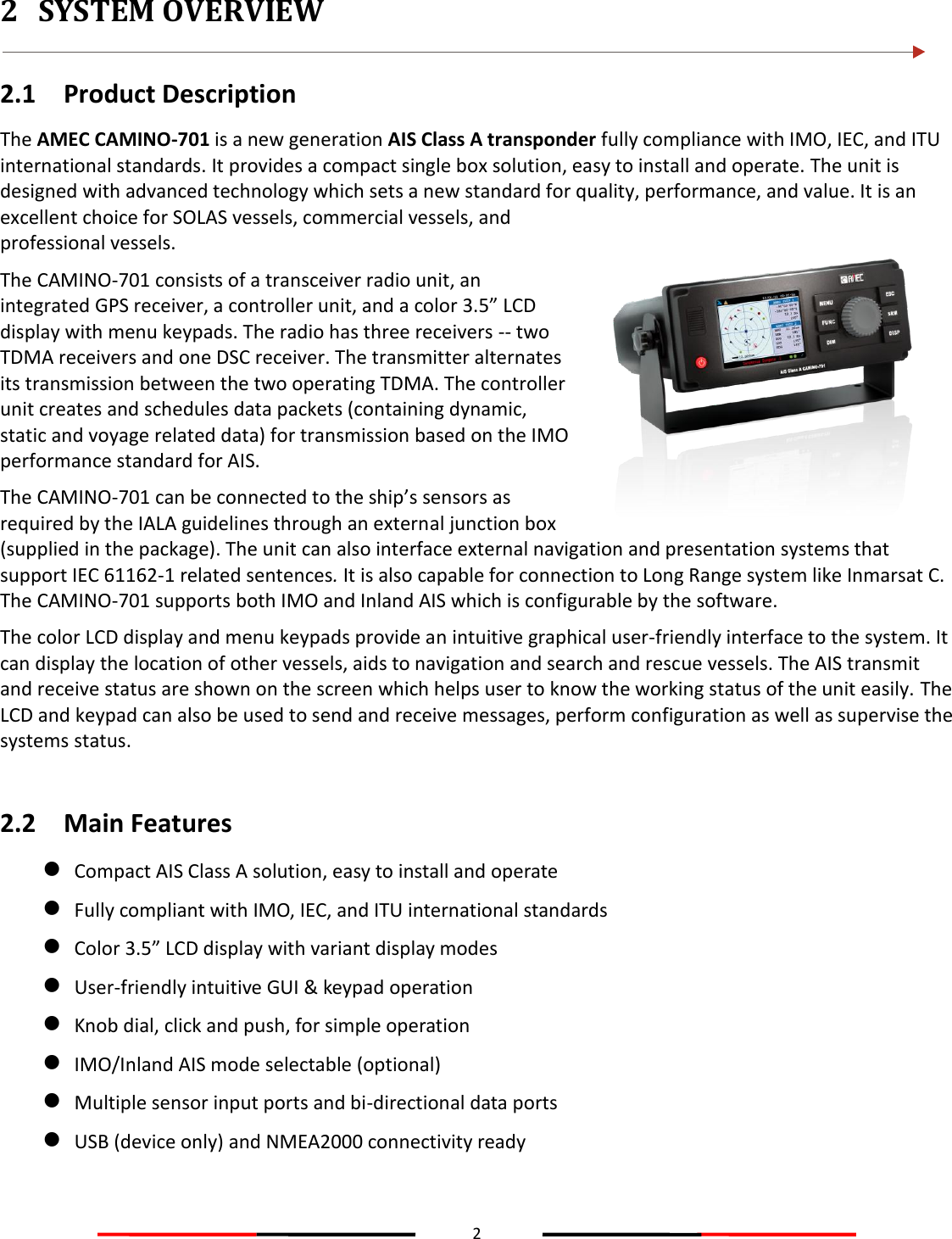 2  2 SYSTEM OVERVIEW  2.1 Product Description The AMEC CAMINO-701 is a new generation AIS Class A transponder fully compliance with IMO, IEC, and ITU international standards. It provides a compact single box solution, easy to install and operate. The unit is designed with advanced technology which sets a new standard for quality, performance, and value. It is an excellent choice for SOLAS vessels, commercial vessels, and professional vessels. The CAMINO-701 consists of a transceiver radio unit, an integrated GPS receiver, a controller unit, and a color 3.5” LCD display with menu keypads. The radio has three receivers -- two TDMA receivers and one DSC receiver. The transmitter alternates its transmission between the two operating TDMA. The controller unit creates and schedules data packets (containing dynamic, static and voyage related data) for transmission based on the IMO performance standard for AIS. The CAMINO-701 can be connected to the ship’s sensors as required by the IALA guidelines through an external junction box (supplied in the package). The unit can also interface external navigation and presentation systems that support IEC 61162-1 related sentences. It is also capable for connection to Long Range system like Inmarsat C. The CAMINO-701 supports both IMO and Inland AIS which is configurable by the software. The color LCD display and menu keypads provide an intuitive graphical user-friendly interface to the system. It can display the location of other vessels, aids to navigation and search and rescue vessels. The AIS transmit and receive status are shown on the screen which helps user to know the working status of the unit easily. The LCD and keypad can also be used to send and receive messages, perform configuration as well as supervise the systems status.  2.2 Main Features  Compact AIS Class A solution, easy to install and operate  Fully compliant with IMO, IEC, and ITU international standards  Color 3.5” LCD display with variant display modes  User-friendly intuitive GUI &amp; keypad operation  Knob dial, click and push, for simple operation  IMO/Inland AIS mode selectable (optional)  Multiple sensor input ports and bi-directional data ports  USB (device only) and NMEA2000 connectivity ready   