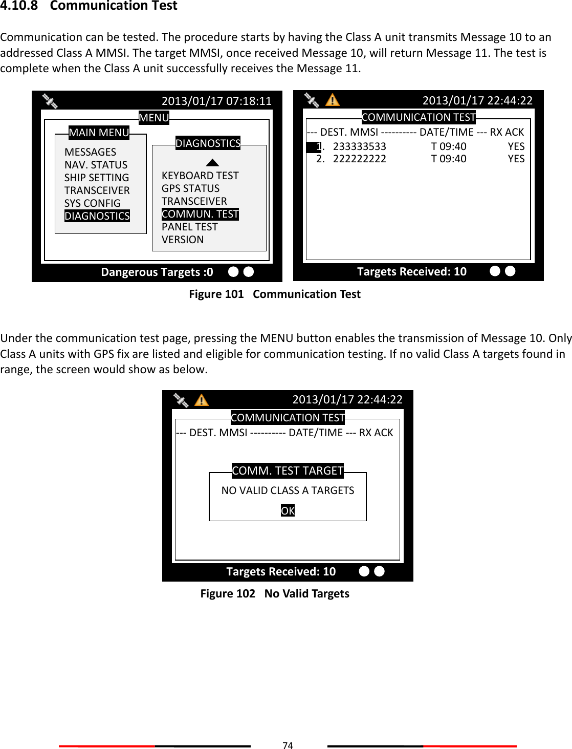 74  4.10.8 Communication Test Communication can be tested. The procedure starts by having the Class A unit transmits Message 10 to an addressed Class A MMSI. The target MMSI, once received Message 10, will return Message 11. The test is complete when the Class A unit successfully receives the Message 11.  Figure 101   Communication Test  Under the communication test page, pressing the MENU button enables the transmission of Message 10. Only Class A units with GPS fix are listed and eligible for communication testing. If no valid Class A targets found in range, the screen would show as below.  Figure 102   No Valid Targets    COMMUNICATION TEST 2013/01/17 22:44:22 Targets Received: 10 --- DEST. MMSI ---------- DATE/TIME --- RX ACK -- NO VALID CLASS A TARGETS OK COMM. TEST TARGET COMMUNICATION TEST 2013/01/17 22:44:22 Targets Received: 10 --- DEST. MMSI ---------- DATE/TIME --- RX ACK -- 1.   233333533    T 09:40   YES 2.   222222222    T 09:40   YES MENU  MESSAGES NAV. STATUS SHIP SETTING TRANSCEIVER SYS CONFIG DIAGNOSTICS  MAIN MENU   KEYBOARD TEST GPS STATUS TRANSCEIVER COMMUN. TEST PANEL TEST VERSION DIAGNOSTICS 2013/01/17 07:18:11 Dangerous Targets :0 