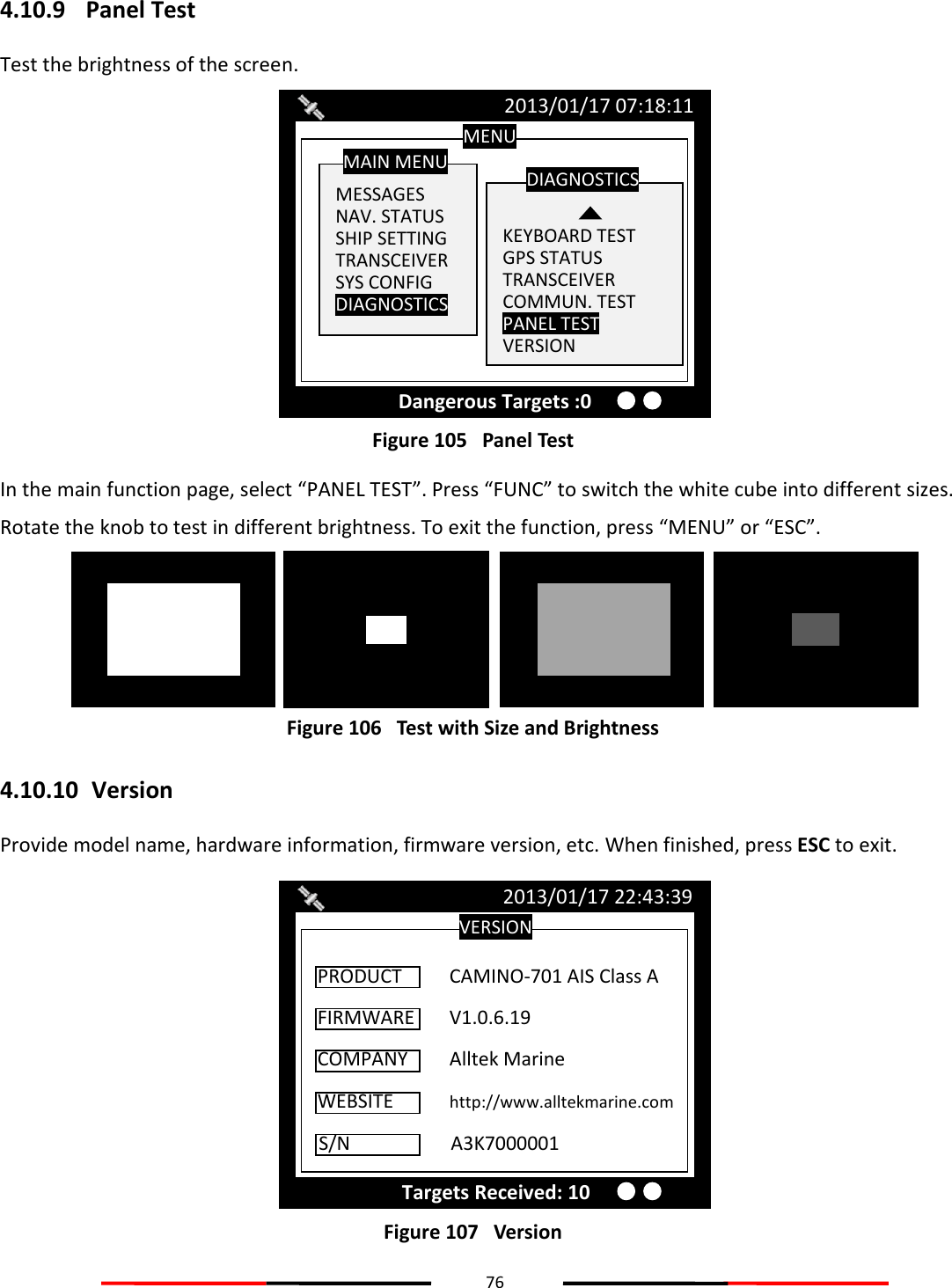 76  4.10.9 Panel Test Test the brightness of the screen.  Figure 105   Panel Test In the main function page, select “PANEL TEST”. Press “FUNC” to switch the white cube into different sizes. Rotate the knob to test in different brightness. To exit the function, press “MENU” or “ESC”.  Figure 106   Test with Size and Brightness 4.10.10  Version Provide model name, hardware information, firmware version, etc. When finished, press ESC to exit.  Figure 107   VersionVERSION 2013/01/17 22:43:39 Targets Received: 10 FIRMWARE  V1.0.6.19  PRODUCT  CAMINO-701 AIS Class A COMPANY  Alltek Marine  WEBSITE  http://www.alltekmarine.com  S/N    A3K7000001  MENU  MESSAGES NAV. STATUS SHIP SETTING TRANSCEIVER SYS CONFIG DIAGNOSTICS  MAIN MENU   KEYBOARD TEST GPS STATUS TRANSCEIVER COMMUN. TEST PANEL TEST VERSION DIAGNOSTICS 2013/01/17 07:18:11 Dangerous Targets :0 