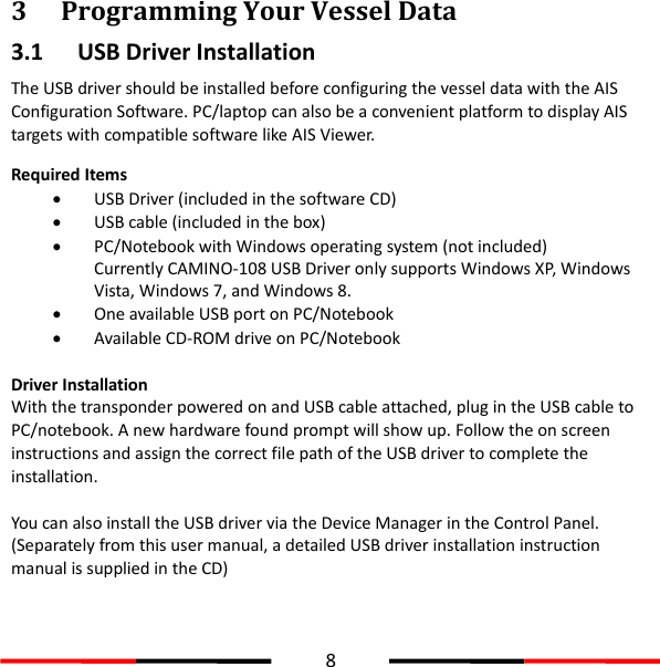  8  3 Programming Your Vessel Data 3.1 USB Driver Installation The USB driver should be installed before configuring the vessel data with the AIS Configuration Software. PC/laptop can also be a convenient platform to display AIS targets with compatible software like AIS Viewer.   Required Items  USB Driver (included in the software CD)  USB cable (included in the box)  PC/Notebook with Windows operating system (not included) Currently CAMINO-108 USB Driver only supports Windows XP, Windows Vista, Windows 7, and Windows 8.  One available USB port on PC/Notebook  Available CD-ROM drive on PC/Notebook  Driver Installation With the transponder powered on and USB cable attached, plug in the USB cable to PC/notebook. A new hardware found prompt will show up. Follow the on screen instructions and assign the correct file path of the USB driver to complete the installation.    You can also install the USB driver via the Device Manager in the Control Panel. (Separately from this user manual, a detailed USB driver installation instruction manual is supplied in the CD)   