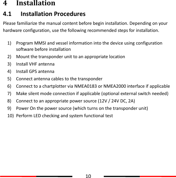  10  4 Installation 4.1 Installation Procedures Please familiarize the manual content before begin installation. Depending on your hardware configuration, use the following recommended steps for installation.  1) Program MMSI and vessel information into the device using configuration software before installation 2) Mount the transponder unit to an appropriate location 3) Install VHF antenna 4) Install GPS antenna 5) Connect antenna cables to the transponder 6) Connect to a chartplotter via NMEA0183 or NMEA2000 interface if applicable 7) Make silent mode connection if applicable (optional external switch needed) 8) Connect to an appropriate power source (12V / 24V DC, 2A) 9) Power On the power source (which turns on the transponder unit) 10) Perform LED checking and system functional test   