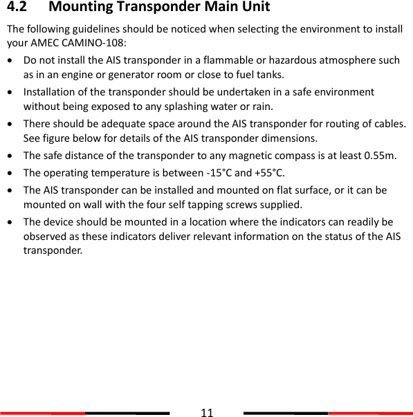  11  4.2 Mounting Transponder Main Unit The following guidelines should be noticed when selecting the environment to install your AMEC CAMINO-108:    Do not install the AIS transponder in a flammable or hazardous atmosphere such as in an engine or generator room or close to fuel tanks.  Installation of the transponder should be undertaken in a safe environment without being exposed to any splashing water or rain.  There should be adequate space around the AIS transponder for routing of cables. See figure below for details of the AIS transponder dimensions.  The safe distance of the transponder to any magnetic compass is at least 0.55m.  The operating temperature is between -15°C and +55°C.  The AIS transponder can be installed and mounted on flat surface, or it can be mounted on wall with the four self tapping screws supplied.  The device should be mounted in a location where the indicators can readily be observed as these indicators deliver relevant information on the status of the AIS transponder.          