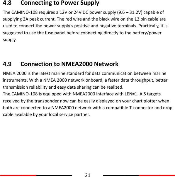  21  4.8 Connecting to Power Supply The CAMINO-108 requires a 12V or 24V DC power supply (9.6 – 31.2V) capable of supplying 2A peak current. The red wire and the black wire on the 12 pin cable are used to connect the power supply’s positive and negative terminals. Practically, it is suggested to use the fuse panel before connecting directly to the battery/power supply.     4.9 Connection to NMEA2000 Network NMEA 2000 is the latest marine standard for data communication between marine instruments. With a NMEA 2000 network onboard, a faster data throughput, better transmission reliability and easy data sharing can be realized.   The CAMINO-108 is equipped with NMEA2000 interface with LEN=1. AIS targets received by the transponder now can be easily displayed on your chart plotter when both are connected to a NMEA2000 network with a compatible T-connector and drop cable available by your local service partner.      