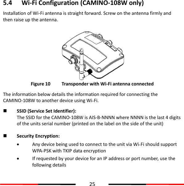  25  5.4 Wi-Fi Configuration (CAMINO-108W only) Installation of Wi-Fi antenna is straight forward. Screw on the antenna firmly and then raise up the antenna.   Figure 10   Transponder with Wi-Fi antenna connected The information below details the information required for connecting the CAMINO-108W to another device using Wi-Fi.  SSID (Service Set Identifier): The SSID for the CAMINO-108W is AIS-B-NNNN where NNNN is the last 4 digits of the units serial number (printed on the label on the side of the unit)  Security Encryption:  Any device being used to connect to the unit via Wi-Fi should support WPA-PSK with TKIP data encryption  If requested by your device for an IP address or port number, use the following details      