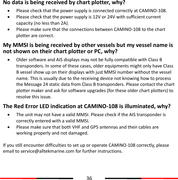  36  No data is being received by chart plotter, why?  Please check that the power supply is connected correctly at CAMINO-108.  Please check that the power supply is 12V or 24V with sufficient current capacity (no less than 2A).  Please make sure that the connections between CAMINO-108 to the chart plotter are correct. My MMSI is being received by other vessels but my vessel name is not shown on their chart plotter or PC, why?  Older software and AIS displays may not be fully compatible with Class B transponders. In some of these cases, older equipments might only have Class B vessel show up on their displays with just MMSI number without the vessel name. This is usually due to the receiving device not knowing how to process the Message 24 static data from Class B transponders. Please contact the chart plotter maker and ask for software upgrades (for these older chart plotters) to resolve this issue. The Red Error LED indication at CAMINO-108 is illuminated, why?    The unit may not have a valid MMSI. Please check if the AIS transponder is correctly entered with a valid MMSI.  Please make sure that both VHF and GPS antennas and their cables are working properly and not damaged.    If you still encounter difficulties to set up or operate CAMINO-108 correctly, please email to service@alltekmarine.com for further instructions.   
