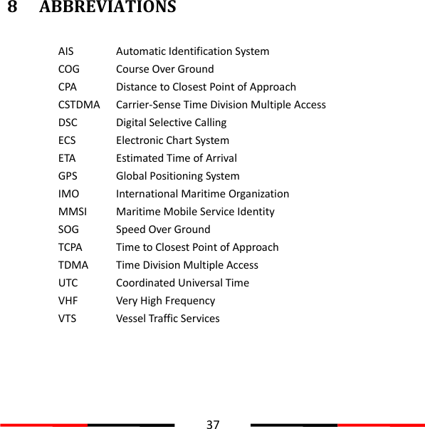  37  8 ABBREVIATIONS  AIS Automatic Identification System COG Course Over Ground CPA Distance to Closest Point of Approach CSTDMA Carrier-Sense Time Division Multiple Access   DSC Digital Selective Calling ECS Electronic Chart System ETA Estimated Time of Arrival GPS Global Positioning System IMO International Maritime Organization MMSI Maritime Mobile Service Identity SOG Speed Over Ground TCPA Time to Closest Point of Approach TDMA Time Division Multiple Access UTC Coordinated Universal Time VHF Very High Frequency VTS Vessel Traffic Services     