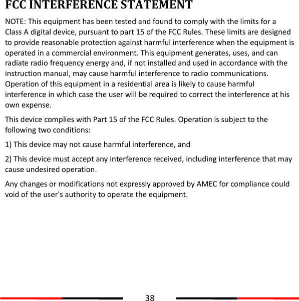  38  FCC INTERFERENCE STATEMENT NOTE: This equipment has been tested and found to comply with the limits for a Class A digital device, pursuant to part 15 of the FCC Rules. These limits are designed to provide reasonable protection against harmful interference when the equipment is operated in a commercial environment. This equipment generates, uses, and can radiate radio frequency energy and, if not installed and used in accordance with the instruction manual, may cause harmful interference to radio communications. Operation of this equipment in a residential area is likely to cause harmful interference in which case the user will be required to correct the interference at his own expense. This device complies with Part 15 of the FCC Rules. Operation is subject to the following two conditions:   1) This device may not cause harmful interference, and   2) This device must accept any interference received, including interference that may cause undesired operation. Any changes or modifications not expressly approved by AMEC for compliance could void of the user&apos;s authority to operate the equipment.     
