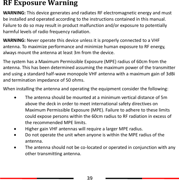  39  RF Exposure Warning WARNING: This device generates and radiates RF electromagnetic energy and must be installed and operated according to the instructions contained in this manual. Failure to do so may result in product malfunction and/or exposure to potentially harmful levels of radio frequency radiation. WARNING: Never operate this device unless it is properly connected to a VHF antenna. To maximize performance and minimize human exposure to RF energy, always mount the antenna at least 3m from the device.   The system has a Maximum Permissible Exposure (MPE) radius of 60cm from the antenna. This has been determined assuming the maximum power of the transmitter and using a standard half-wave monopole VHF antenna with a maximum gain of 3dBi and termination impedance of 50 ohms. When installing the antenna and operating the equipment consider the following:  The antenna should be mounted at a minimum vertical distance of 5m above the deck in order to meet international safety directives on Maximum Permissible Exposure (MPE). Failure to adhere to these limits could expose persons within the 60cm radius to RF radiation in excess of the recommended MPE limits.  Higher gain VHF antennas will require a larger MPE radius.  Do not operate the unit when anyone is within the MPE radius of the antenna.  The antenna should not be co-located or operated in conjunction with any other transmitting antenna.    
