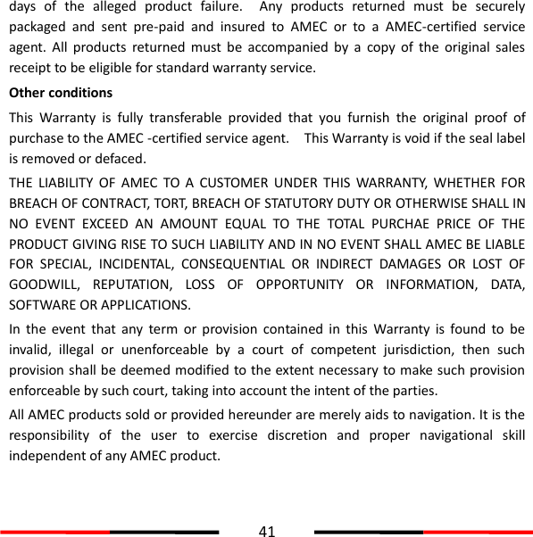  41  days  of  the  alleged  product  failure.    Any  products  returned  must  be  securely packaged  and  sent  pre-paid  and  insured  to  AMEC  or  to  a  AMEC-certified  service agent.  All  products  returned  must  be  accompanied  by  a  copy  of  the  original  sales receipt to be eligible for standard warranty service. Other conditions This  Warranty  is  fully  transferable  provided  that  you  furnish  the  original  proof  of purchase to the AMEC -certified service agent.    This Warranty is void if the seal label is removed or defaced. THE  LIABILITY  OF  AMEC  TO  A  CUSTOMER  UNDER  THIS  WARRANTY,  WHETHER  FOR BREACH OF CONTRACT, TORT, BREACH OF STATUTORY DUTY OR OTHERWISE SHALL IN NO  EVENT  EXCEED  AN  AMOUNT  EQUAL  TO  THE  TOTAL  PURCHAE  PRICE  OF  THE PRODUCT GIVING RISE TO SUCH LIABILITY AND IN NO EVENT SHALL AMEC BE LIABLE FOR  SPECIAL,  INCIDENTAL,  CONSEQUENTIAL  OR  INDIRECT  DAMAGES  OR  LOST  OF GOODWILL,  REPUTATION,  LOSS  OF  OPPORTUNITY  OR  INFORMATION,  DATA, SOFTWARE OR APPLICATIONS.       In  the  event  that  any  term  or  provision  contained  in  this  Warranty  is  found  to  be invalid,  illegal  or  unenforceable  by  a  court  of  competent  jurisdiction,  then  such provision shall be deemed modified to the extent necessary to make such provision enforceable by such court, taking into account the intent of the parties.   All AMEC products sold or provided hereunder are merely aids to navigation. It is the responsibility  of  the  user  to  exercise  discretion  and  proper  navigational  skill independent of any AMEC product. 
