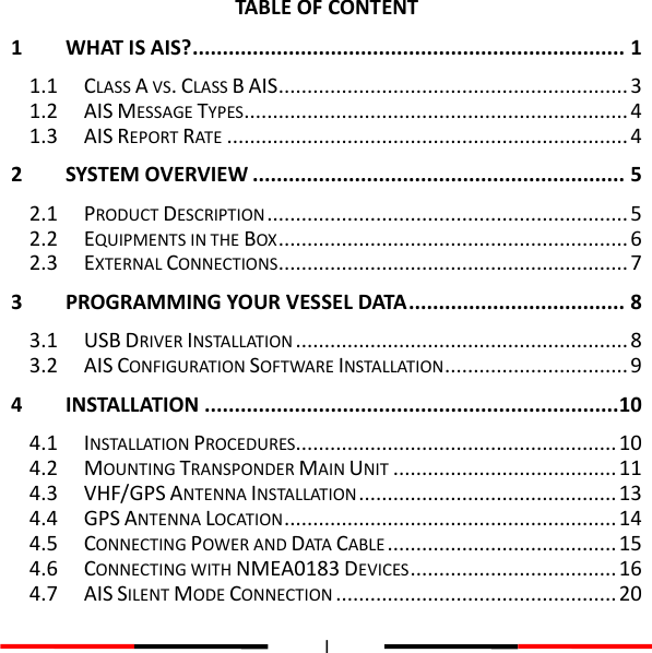  I  TABLE OF CONTENT1 WHAT IS AIS? ........................................................................ 1 1.1 CLASS A VS. CLASS B AIS ............................................................. 3 1.2 AIS MESSAGE TYPES ................................................................... 4 1.3 AIS REPORT RATE ...................................................................... 4 2 SYSTEM OVERVIEW .............................................................. 5 2.1 PRODUCT DESCRIPTION ............................................................... 5 2.2 EQUIPMENTS IN THE BOX ............................................................. 6 2.3 EXTERNAL CONNECTIONS ............................................................. 7 3 PROGRAMMING YOUR VESSEL DATA .................................... 8 3.1 USB DRIVER INSTALLATION .......................................................... 8 3.2 AIS CONFIGURATION SOFTWARE INSTALLATION ................................ 9 4 INSTALLATION ..................................................................... 10 4.1 INSTALLATION PROCEDURES ........................................................ 10 4.2 MOUNTING TRANSPONDER MAIN UNIT ....................................... 11 4.3 VHF/GPS ANTENNA INSTALLATION ............................................. 13 4.4 GPS ANTENNA LOCATION .......................................................... 14 4.5 CONNECTING POWER AND DATA CABLE ........................................ 15 4.6 CONNECTING WITH NMEA0183 DEVICES .................................... 16 4.7 AIS SILENT MODE CONNECTION ................................................. 20 
