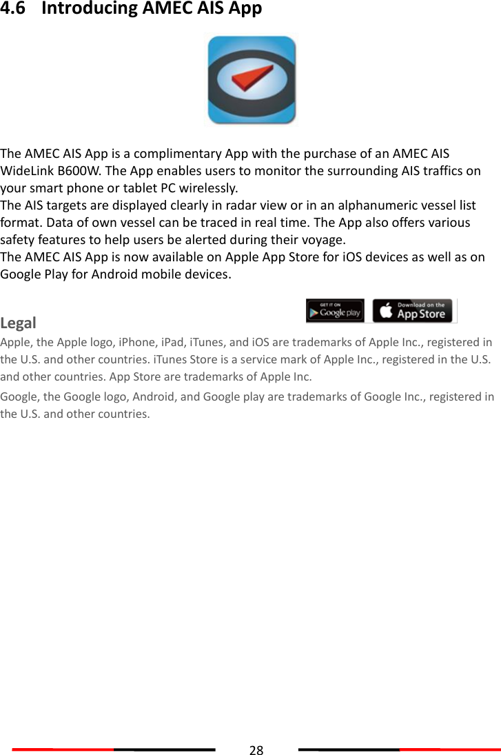  28  4.6 Introducing AMEC AIS App  The AMEC AIS App is a complimentary App with the purchase of an AMEC AIS WideLink B600W. The App enables users to monitor the surrounding AIS traffics on your smart phone or tablet PC wirelessly. The AIS targets are displayed clearly in radar view or in an alphanumeric vessel list format. Data of own vessel can be traced in real time. The App also offers various safety features to help users be alerted during their voyage. The AMEC AIS App is now available on Apple App Store for iOS devices as well as on Google Play for Android mobile devices.    Legal   Apple, the Apple logo, iPhone, iPad, iTunes, and iOS are trademarks of Apple Inc., registered in the U.S. and other countries. iTunes Store is a service mark of Apple Inc., registered in the U.S. and other countries. App Store are trademarks of Apple Inc. Google, the Google logo, Android, and Google play are trademarks of Google Inc., registered in the U.S. and other countries.  