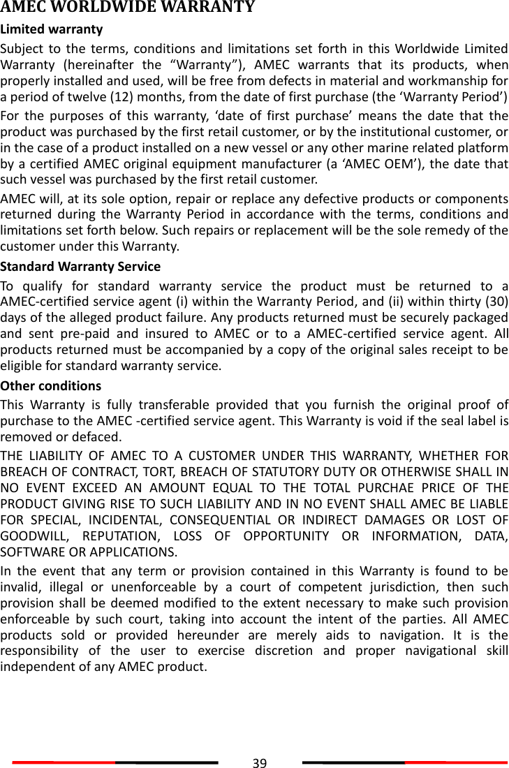  39  AMEC WORLDWIDE WARRANTY Limited warranty Subject  to  the  terms,  conditions  and  limitations  set  forth in  this  Worldwide  Limited Warranty  (hereinafter  the  “Warranty”),  AMEC  warrants  that  its  products,  when properly installed and used, will be free from defects in material and workmanship for a period of twelve (12) months, from the date of first purchase (the ‘Warranty Period’) For  the  purposes  of  this  warranty,  ‘date  of  first  purchase’  means  the  date  that  the product was purchased by the first retail customer, or by the institutional customer, or in the case of a product installed on a new vessel or any other marine related platform by a certified AMEC original equipment manufacturer (a ‘AMEC OEM’), the date that such vessel was purchased by the first retail customer. AMEC will, at its sole option, repair or replace any defective products or components returned  during  the  Warranty  Period  in  accordance  with  the  terms,  conditions  and limitations set forth below. Such repairs or replacement will be the sole remedy of the customer under this Warranty. Standard Warranty Service To  qualify  for  standard  warranty  service  the  product  must  be  returned  to  a AMEC-certified service agent (i) within the Warranty Period, and (ii) within thirty (30) days of the alleged product failure. Any products returned must be securely packaged and  sent  pre-paid  and  insured  to  AMEC  or  to  a  AMEC-certified  service  agent.  All products returned must be accompanied by a copy of the original sales receipt to be eligible for standard warranty service. Other conditions This  Warranty  is  fully  transferable  provided  that  you  furnish  the  original  proof  of purchase to the AMEC -certified service agent. This Warranty is void if the seal label is removed or defaced. THE  LIABILITY  OF  AMEC  TO  A  CUSTOMER  UNDER  THIS  WARRANTY,  WHETHER  FOR BREACH OF CONTRACT, TORT, BREACH OF STATUTORY DUTY OR OTHERWISE SHALL IN NO  EVENT  EXCEED  AN  AMOUNT  EQUAL  TO  THE  TOTAL  PURCHAE  PRICE  OF  THE PRODUCT GIVING RISE TO SUCH LIABILITY AND IN NO EVENT SHALL AMEC BE LIABLE FOR  SPECIAL,  INCIDENTAL,  CONSEQUENTIAL  OR  INDIRECT  DAMAGES  OR  LOST  OF GOODWILL,  REPUTATION,  LOSS  OF  OPPORTUNITY  OR  INFORMATION,  DATA, SOFTWARE OR APPLICATIONS.       In  the  event  that  any  term  or  provision  contained  in  this  Warranty  is  found  to  be invalid,  illegal  or  unenforceable  by  a  court  of  competent  jurisdiction,  then  such provision shall  be deemed modified to the extent  necessary  to  make such  provision enforceable  by  such  court,  taking  into  account  the  intent  of  the  parties.  All  AMEC products  sold  or  provided  hereunder  are  merely  aids  to  navigation.  It  is  the responsibility  of  the  user  to  exercise  discretion  and  proper  navigational  skill independent of any AMEC product.    