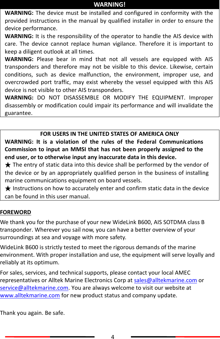  4  WARNING! WARNING: The device must be installed and configured in conformity with the provided instructions in the manual  by qualified installer in order to ensure the device performance.   WARNING: It is the responsibility of the operator to handle the AIS device with care.  The  device  cannot  replace  human  vigilance.  Therefore  it  is  important  to keep a diligent outlook at all times.   WARNING:  Please  bear  in  mind  that  not  all  vessels  are  equipped  with  AIS transponders  and  therefore may  not  be visible  to  this  device.  Likewise,  certain conditions,  such  as  device  malfunction,  the  environment,  improper  use,  and overcrowded  port  traffic,  may  exist whereby  the  vessel  equipped  with this  AIS device is not visible to other AIS transponders. WARNING: DO  NOT  DISASSEMBLE  OR  MODIFY  THE  EQUIPMENT.  Improper disassembly or modification could impair its performance and will invalidate the guarantee.  FOR USERS IN THE UNITED STATES OF AMERICA ONLY WARNING: It  is  a  violation  of  the  rules  of  the  Federal  Communications Commission to input an MMSI that has not been properly assigned to the end user, or to otherwise input any inaccurate data in this device. ★ The entry of static data into this device shall be performed by the vendor of the device or by an appropriately qualified person in the business of installing marine communications equipment on board vessels. ★ Instructions on how to accurately enter and confirm static data in the device can be found in this user manual.  FOREWORD We thank you for the purchase of your new WideLink B600, AIS SOTDMA class B transponder. Wherever you sail now, you can have a better overview of your surroundings at sea and voyage with more safety. WideLink B600 is strictly tested to meet the rigorous demands of the marine environment. With proper installation and use, the equipment will serve loyally and reliably at its optimum. For sales, services, and technical supports, please contact your local AMEC representatives or Alltek Marine Electronics Corp at sales@alltekmarine.com or service@alltekmarine.com. You are always welcome to visit our website at www.alltekmarine.com for new product status and company update.  Thank you again. Be safe. 