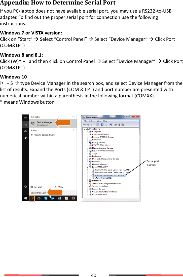  40  Appendix: How to Determine Serial Port If you PC/laptop does not have available serial port, you may use a RS232-to-USB adapter. To find out the proper serial port for connection use the following instructions. Windows 7 or VISTA version: Click on “Start”  Select “Control Panel”  Select “Device Manager”  Click Port (COM&amp;LPT)   Windows 8 and 8.1: Click (W)* + I and then click on Control Panel  Select “Device Manager”  Click Port (COM&amp;LPT)   Windows 10   + S  type Device Manager in the search box, and select Device Manager from the list of results. Expand the Ports (COM &amp; LPT) and port number are presented with numerical number within a parenthesis in the following format (COMXX). * means Windows button   Serial port number  