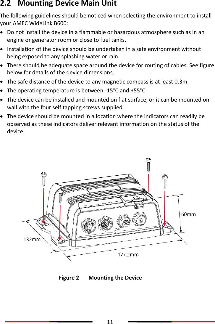  11  2.2 Mounting Device Main Unit The following guidelines should be noticed when selecting the environment to install your AMEC WideLink B600:    Do not install the device in a flammable or hazardous atmosphere such as in an engine or generator room or close to fuel tanks.  Installation of the device should be undertaken in a safe environment without being exposed to any splashing water or rain.  There should be adequate space around the device for routing of cables. See figure below for details of the device dimensions.  The safe distance of the device to any magnetic compass is at least 0.3m.  The operating temperature is between -15°C and +55°C.  The device can be installed and mounted on flat surface, or it can be mounted on wall with the four self tapping screws supplied.  The device should be mounted in a location where the indicators can readily be observed as these indicators deliver relevant information on the status of the device.    Figure 2 Mounting the Device   