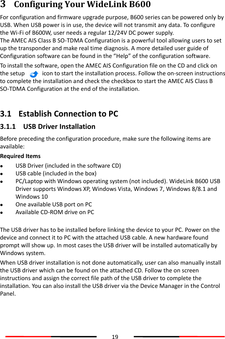  19  3 Configuring Your WideLink B600   For configuration and firmware upgrade purpose, B600 series can be powered only by USB. When USB power is in use, the device will not transmit any data. To configure the Wi-Fi of B600W, user needs a regular 12/24V DC power supply. The AMEC AIS Class B SO-TDMA Configuration is a powerful tool allowing users to set up the transponder and make real time diagnosis. A more detailed user guide of Configuration software can be found in the “Help” of the configuration software.   To install the software, open the AMEC AIS Configuration file on the CD and click on the setup    icon to start the installation process. Follow the on-screen instructions to complete the installation and check the checkbox to start the AMEC AIS Class B SO-TDMA Configuration at the end of the installation.    3.1 Establish Connection to PC 3.1.1 USB Driver Installation Before preceding the configuration procedure, make sure the following items are available: Required Items  USB Driver (included in the software CD)  USB cable (included in the box)  PC/Laptop with Windows operating system (not included). WideLink B600 USB Driver supports Windows XP, Windows Vista, Windows 7, Windows 8/8.1 and Windows 10  One available USB port on PC  Available CD-ROM drive on PC  The USB driver has to be installed before linking the device to your PC. Power on the device and connect it to PC with the attached USB cable. A new hardware found prompt will show up. In most cases the USB driver will be installed automatically by Windows system.   When USB driver installation is not done automatically, user can also manually install the USB driver which can be found on the attached CD. Follow the on screen instructions and assign the correct file path of the USB driver to complete the installation. You can also install the USB driver via the Device Manager in the Control Panel.    