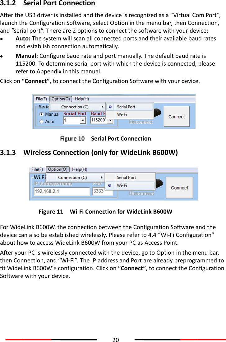  20  3.1.2 Serial Port Connection After the USB driver is installed and the device is recognized as a “Virtual Com Port”, launch the Configuration Software, select Option in the menu bar, then Connection, and “serial port”. There are 2 options to connect the software with your device:    Auto: The system will scan all connected ports and their available baud rates and establish connection automatically.  Manual: Configure baud rate and port manually. The default baud rate is 115200. To determine serial port with which the device is connected, please refer to Appendix in this manual.   Click on “Connect”, to connect the Configuration Software with your device.  Figure 10 Serial Port Connection  3.1.3 Wireless Connection (only for WideLink B600W)  Figure 11 Wi-Fi Connection for WideLink B600W  For WideLink B600W, the connection between the Configuration Software and the device can also be established wirelessly. Please refer to 4.4 “Wi-Fi Configuration” about how to access WideLink B600W from your PC as Access Point.   After your PC is wirelessly connected with the device, go to Option in the menu bar, then Connection, and “Wi-Fi”.  The IP address and Port are already preprogrammed to fit WideLink B600W´s configuration. Click on “Connect”, to connect the Configuration Software with your device.     