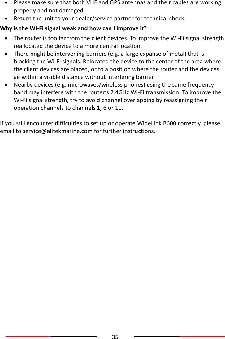  35   Please make sure that both VHF and GPS antennas and their cables are working properly and not damaged.    Return the unit to your dealer/service partner for technical check. Why is the Wi-Fi signal weak and how can I improve it?  The router is too far from the client devices. To improve the Wi-Fi signal strength reallocated the device to a more central location.  There might be intervening barriers (e.g. a large expanse of metal) that is blocking the Wi-Fi signals. Relocated the device to the center of the area where the client devices are placed, or to a position where the router and the devices ae within a visible distance without interfering barrier.  Nearby devices (e.g. microwaves/wireless phones) using the same frequency band may interfere with the router’s 2.4GHz Wi-Fi transmission. To improve the Wi-Fi signal strength, try to avoid channel overlapping by reassigning their operation channels to channels 1, 6 or 11.  If you still encounter difficulties to set up or operate WideLink B600 correctly, please email to service@alltekmarine.com for further instructions.   
