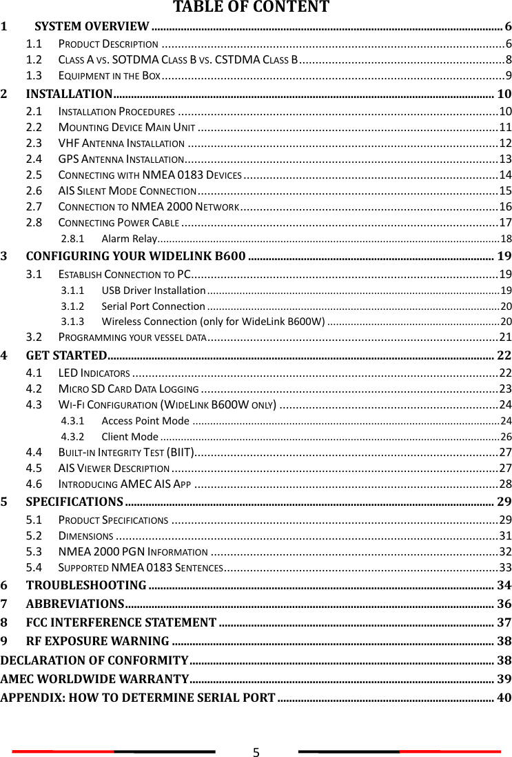  5  TABLE OF CONTENT 1 SYSTEM OVERVIEW ........................................................................................................................ 6 1.1 PRODUCT DESCRIPTION ......................................................................................................... 6 1.2 CLASS A VS. SOTDMA CLASS B VS. CSTDMA CLASS B ............................................................... 8 1.3 EQUIPMENT IN THE BOX ......................................................................................................... 9 2 INSTALLATION .................................................................................................................................. 10 2.1 INSTALLATION PROCEDURES .................................................................................................. 10 2.2 MOUNTING DEVICE MAIN UNIT ............................................................................................ 11 2.3 VHF ANTENNA INSTALLATION ............................................................................................... 12 2.4 GPS ANTENNA INSTALLATION................................................................................................ 13 2.5 CONNECTING WITH NMEA 0183 DEVICES .............................................................................. 14 2.6 AIS SILENT MODE CONNECTION ............................................................................................ 15 2.7 CONNECTION TO NMEA 2000 NETWORK ............................................................................... 16 2.8 CONNECTING POWER CABLE ................................................................................................. 17 2.8.1 Alarm Relay ..................................................................................................................... 18 3 CONFIGURING YOUR WIDELINK B600 .................................................................................... 19 3.1 ESTABLISH CONNECTION TO PC.............................................................................................. 19 3.1.1 USB Driver Installation .................................................................................................... 19 3.1.2 Serial Port Connection .................................................................................................... 20 3.1.3 Wireless Connection (only for WideLink B600W) ........................................................... 20 3.2 PROGRAMMING YOUR VESSEL DATA ......................................................................................... 21 4 GET STARTED .................................................................................................................................... 22 4.1 LED INDICATORS ................................................................................................................ 22 4.2 MICRO SD CARD DATA LOGGING ........................................................................................... 23 4.3 WI-FI CONFIGURATION (WIDELINK B600W ONLY) ................................................................... 24 4.3.1 Access Point Mode ......................................................................................................... 24 4.3.2 Client Mode .................................................................................................................... 26 4.4 BUILT-IN INTEGRITY TEST (BIIT)............................................................................................. 27 4.5 AIS VIEWER DESCRIPTION .................................................................................................... 27 4.6 INTRODUCING AMEC AIS APP ............................................................................................. 28 5 SPECIFICATIONS .............................................................................................................................. 29 5.1 PRODUCT SPECIFICATIONS .................................................................................................... 29 5.2 DIMENSIONS ..................................................................................................................... 31 5.3 NMEA 2000 PGN INFORMATION ........................................................................................ 32 5.4 SUPPORTED NMEA 0183 SENTENCES .................................................................................... 33 6 TROUBLESHOOTING ...................................................................................................................... 34 7 ABBREVIATIONS .............................................................................................................................. 36 8 FCC INTERFERENCE STATEMENT .............................................................................................. 37 9 RF EXPOSURE WARNING .............................................................................................................. 38 DECLARATION OF CONFORMITY ........................................................................................................ 38 AMEC WORLDWIDE WARRANTY ........................................................................................................ 39 APPENDIX: HOW TO DETERMINE SERIAL PORT .......................................................................... 40  