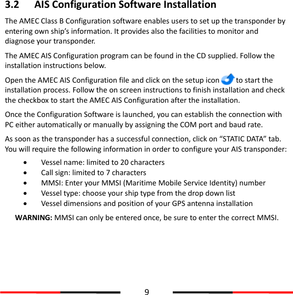  9  3.2 AIS Configuration Software Installation The AMEC Class B Configuration software enables users to set up the transponder by entering own ship’s information. It provides also the facilities to monitor and diagnose your transponder.   The AMEC AIS Configuration program can be found in the CD supplied. Follow the installation instructions below. Open the AMEC AIS Configuration file and click on the setup icon     to start the installation process. Follow the on screen instructions to finish installation and check the checkbox to start the AMEC AIS Configuration after the installation.   Once the Configuration Software is launched, you can establish the connection with PC either automatically or manually by assigning the COM port and baud rate.   As soon as the transponder has a successful connection, click on “STATIC DATA” tab. You will require the following information in order to configure your AIS transponder:   Vessel name: limited to 20 characters  Call sign: limited to 7 characters  MMSI: Enter your MMSI (Maritime Mobile Service Identity) number  Vessel type: choose your ship type from the drop down list  Vessel dimensions and position of your GPS antenna installation WARNING: MMSI can only be entered once, be sure to enter the correct MMSI.   