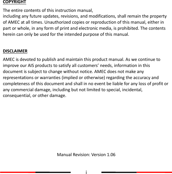  i  COPYRIGHT The entire contents of this instruction manual, including any future updates, revisions, and modifications, shall remain the property of AMEC at all times. Unauthorized copies or reproduction of this manual, either in part or whole, in any form of print and electronic media, is prohibited. The contents herein can only be used for the intended purpose of this manual.  DISCLAIMER AMEC is devoted to publish and maintain this product manual. As we continue to improve our AIS products to satisfy all customers’ needs, information in this document is subject to change without notice. AMEC does not make any representations or warranties (implied or otherwise) regarding the accuracy and completeness of this document and shall in no event be liable for any loss of profit or any commercial damage, including but not limited to special, incidental, consequential, or other damage.       Manual Revision: Version 1.06   User’s Manual 