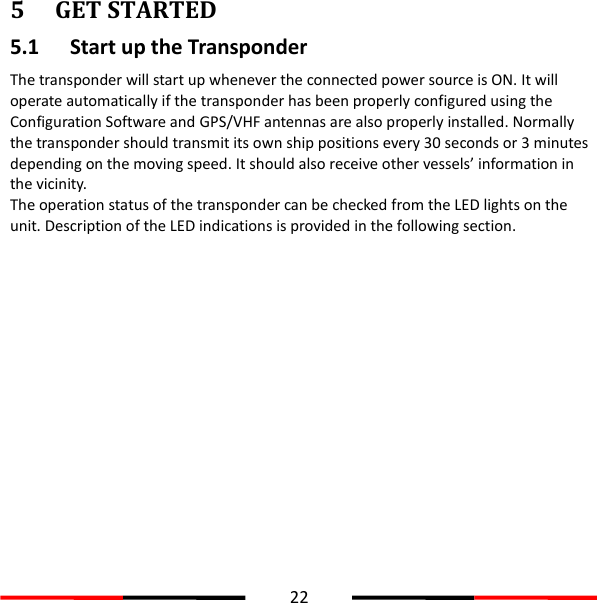  22  5 GET STARTED 5.1 Start up the Transponder The transponder will start up whenever the connected power source is ON. It will operate automatically if the transponder has been properly configured using the Configuration Software and GPS/VHF antennas are also properly installed. Normally the transponder should transmit its own ship positions every 30 seconds or 3 minutes depending on the moving speed. It should also receive other vessels’ information in the vicinity. The operation status of the transponder can be checked from the LED lights on the unit. Description of the LED indications is provided in the following section.   