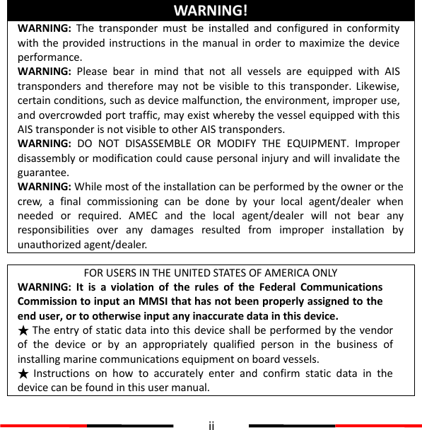  ii  WARNING! WARNING:  The  transponder  must  be  installed  and  configured  in  conformity with the provided instructions in the manual in order  to  maximize the  device performance.   WARNING:  Please  bear  in  mind  that  not  all  vessels  are  equipped  with  AIS transponders  and therefore  may not  be visible  to this  transponder.  Likewise, certain conditions, such as device malfunction, the environment, improper use, and overcrowded port traffic, may exist whereby the vessel equipped with this AIS transponder is not visible to other AIS transponders. WARNING: DO  NOT  DISASSEMBLE  OR  MODIFY  THE  EQUIPMENT.  Improper disassembly or modification could cause personal injury and will invalidate the guarantee. WARNING: While most of the installation can be performed by the owner or the crew,  a  final  commissioning  can  be  done  by  your  local  agent/dealer  when needed  or  required.  AMEC  and  the  local  agent/dealer  will  not  bear  any responsibilities  over  any  damages  resulted  from  improper  installation  by unauthorized agent/dealer.  FOR USERS IN THE UNITED STATES OF AMERICA ONLY WARNING: It  is  a  violation  of  the  rules  of  the  Federal  Communications Commission to input an MMSI that has not been properly assigned to the end user, or to otherwise input any inaccurate data in this device. ★ The entry of static data into this device shall be performed by the vendor of  the  device or  by  an  appropriately  qualified  person  in  the  business  of installing marine communications equipment on board vessels. ★ Instructions  on  how  to  accurately  enter  and  confirm  static  data  in  the device can be found in this user manual. 