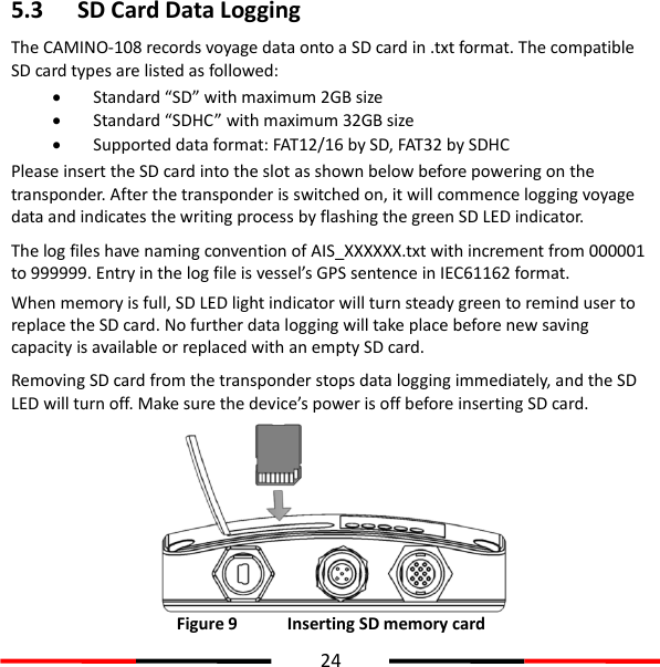  24  5.3 SD Card Data Logging The CAMINO-108 records voyage data onto a SD card in .txt format. The compatible SD card types are listed as followed:    Standard “SD” with maximum 2GB size  Standard “SDHC” with maximum 32GB size  Supported data format: FAT12/16 by SD, FAT32 by SDHC Please insert the SD card into the slot as shown below before powering on the transponder. After the transponder is switched on, it will commence logging voyage data and indicates the writing process by flashing the green SD LED indicator.   The log files have naming convention of AIS_XXXXXX.txt with increment from 000001 to 999999. Entry in the log file is vessel’s GPS sentence in IEC61162 format.   When memory is full, SD LED light indicator will turn steady green to remind user to replace the SD card. No further data logging will take place before new saving capacity is available or replaced with an empty SD card. Removing SD card from the transponder stops data logging immediately, and the SD LED will turn off. Make sure the device’s power is off before inserting SD card.    Figure 9   Inserting SD memory card 