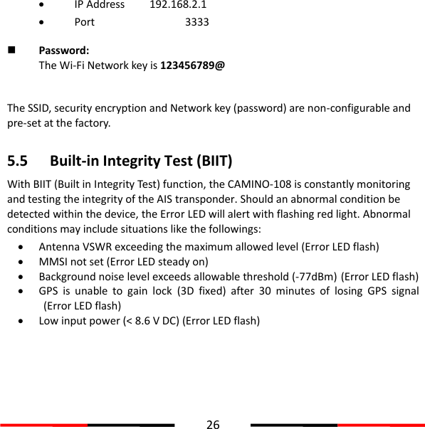  26   IP Address    192.168.2.1  Port        3333  Password:   The Wi-Fi Network key is 123456789@    The SSID, security encryption and Network key (password) are non-configurable and pre-set at the factory.    5.5 Built-in Integrity Test (BIIT) With BIIT (Built in Integrity Test) function, the CAMINO-108 is constantly monitoring and testing the integrity of the AIS transponder. Should an abnormal condition be detected within the device, the Error LED will alert with flashing red light. Abnormal conditions may include situations like the followings:  Antenna VSWR exceeding the maximum allowed level (Error LED flash)  MMSI not set (Error LED steady on)  Background noise level exceeds allowable threshold (-77dBm) (Error LED flash)  GPS  is  unable  to  gain  lock  (3D  fixed)  after  30  minutes  of  losing  GPS  signal (Error LED flash)  Low input power (&lt; 8.6 V DC) (Error LED flash)  