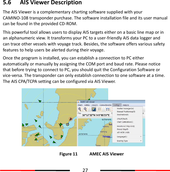  27  5.6 AIS Viewer Description The AIS Viewer is a complementary charting software supplied with your CAMINO-108 transponder purchase. The software installation file and its user manual can be found in the provided CD-ROM. This powerful tool allows users to display AIS targets either on a basic line map or in an alphanumeric view. It transforms your PC to a user-friendly AIS data logger and can trace other vessels with voyage track. Besides, the software offers various safety features to help users be alerted during their voyage.   Once the program is installed, you can establish a connection to PC either automatically or manually by assigning the COM port and baud rate. Please notice that before trying to connect to PC, you should quit the Configuration Software or vice-versa. The transponder can only establish connection to one software at a time. The AIS CPA/TCPA setting can be configured via AIS Viewer.            Figure 11   AMEC AIS Viewer 