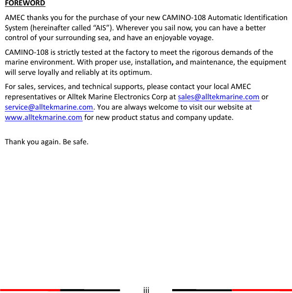  iii  FOREWORD AMEC thanks you for the purchase of your new CAMINO-108 Automatic Identification System (hereinafter called “AIS”). Wherever you sail now, you can have a better control of your surrounding sea, and have an enjoyable voyage. CAMINO-108 is strictly tested at the factory to meet the rigorous demands of the marine environment. With proper use, installation, and maintenance, the equipment will serve loyally and reliably at its optimum. For sales, services, and technical supports, please contact your local AMEC representatives or Alltek Marine Electronics Corp at sales@alltekmarine.com or service@alltekmarine.com. You are always welcome to visit our website at www.alltekmarine.com for new product status and company update.  Thank you again. Be safe.   