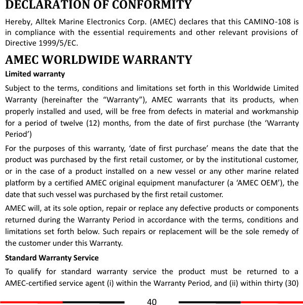  40  DECLARATION OF CONFORMITY Hereby,  Alltek  Marine Electronics  Corp. (AMEC)  declares  that this  CAMINO-108  is in  compliance  with  the  essential  requirements  and  other  relevant  provisions  of Directive 1999/5/EC. AMEC WORLDWIDE WARRANTY Limited warranty Subject to the terms, conditions and limitations set forth in this Worldwide Limited Warranty  (hereinafter  the  “Warranty”),  AMEC  warrants  that  its  products,  when properly installed  and  used, will be  free from defects  in material and workmanship for  a  period  of  twelve  (12)  months,  from the  date of  first  purchase  (the  ‘Warranty Period’) For the purposes  of  this  warranty, ‘date of  first purchase’ means  the  date that  the product was purchased by the first retail customer, or by the institutional customer, or  in  the  case  of  a  product  installed  on  a  new  vessel  or  any  other  marine  related platform by a certified AMEC original equipment manufacturer (a ‘AMEC OEM’), the date that such vessel was purchased by the first retail customer. AMEC will, at its sole option, repair or replace any defective products or components returned during  the  Warranty Period in  accordance  with the  terms, conditions and limitations set forth below.  Such  repairs or replacement  will  be  the  sole  remedy  of the customer under this Warranty. Standard Warranty Service To  qualify  for  standard  warranty  service  the  product  must  be  returned  to  a AMEC-certified service agent (i) within the Warranty Period, and (ii) within thirty (30) 