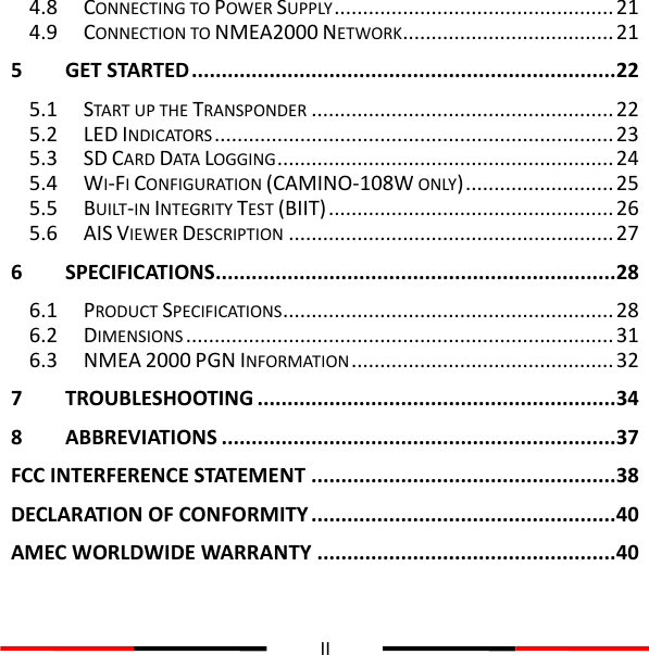  II  4.8 CONNECTING TO POWER SUPPLY ................................................. 21 4.9 CONNECTION TO NMEA2000 NETWORK ..................................... 21 5 GET STARTED ....................................................................... 22 5.1 START UP THE TRANSPONDER ..................................................... 22 5.2 LED INDICATORS ...................................................................... 23 5.3 SD CARD DATA LOGGING ........................................................... 24 5.4 WI-FI CONFIGURATION (CAMINO-108W ONLY) .......................... 25 5.5 BUILT-IN INTEGRITY TEST (BIIT) .................................................. 26 5.6 AIS VIEWER DESCRIPTION ......................................................... 27 6 SPECIFICATIONS................................................................... 28 6.1 PRODUCT SPECIFICATIONS .......................................................... 28 6.2 DIMENSIONS ........................................................................... 31 6.3 NMEA 2000 PGN INFORMATION .............................................. 32 7 TROUBLESHOOTING ............................................................ 34 8 ABBREVIATIONS .................................................................. 37 FCC INTERFERENCE STATEMENT ................................................... 38 DECLARATION OF CONFORMITY ................................................... 40 AMEC WORLDWIDE WARRANTY .................................................. 40 