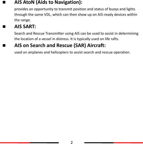  2   AIS AtoN (Aids to Navigation):  provides an opportunity to transmit position and status of buoys and lights through the same VDL, which can then show up on AIS-ready devices within the range.  AIS SART:   Search and Rescue Transmitter using AIS can be used to assist in determining the location of a vessel in distress. It is typically used on life rafts.  AIS on Search and Rescue (SAR) Aircraft:   used on airplanes and helicopters to assist search and rescue operation.     