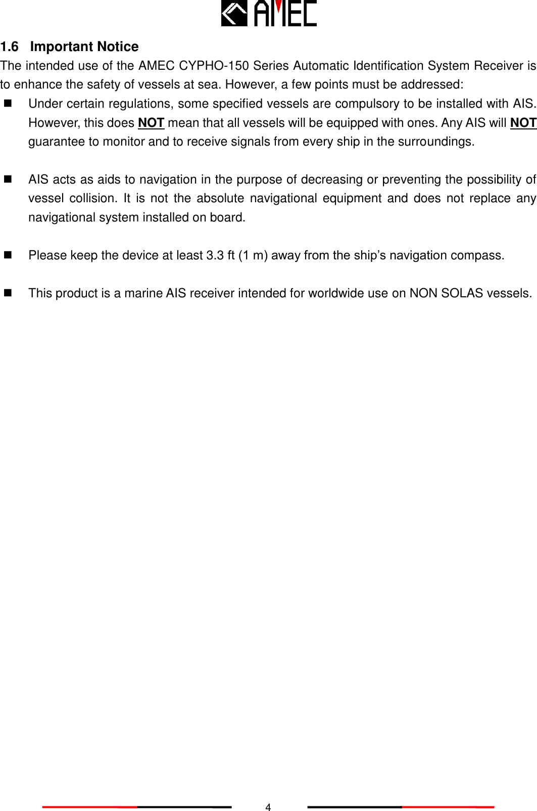   4 1.6 Important Notice The intended use of the AMEC CYPHO-150 Series Automatic Identification System Receiver is to enhance the safety of vessels at sea. However, a few points must be addressed:   Under certain regulations, some specified vessels are compulsory to be installed with AIS. However, this does NOT mean that all vessels will be equipped with ones. Any AIS will NOT guarantee to monitor and to receive signals from every ship in the surroundings.        AIS acts as aids to navigation in the purpose of decreasing or preventing the possibility of vessel  collision.  It is not  the  absolute  navigational  equipment  and  does  not  replace any navigational system installed on board.      Please keep the device at least 3.3 ft (1 m) away from the ship’s navigation compass.    This product is a marine AIS receiver intended for worldwide use on NON SOLAS vessels.   