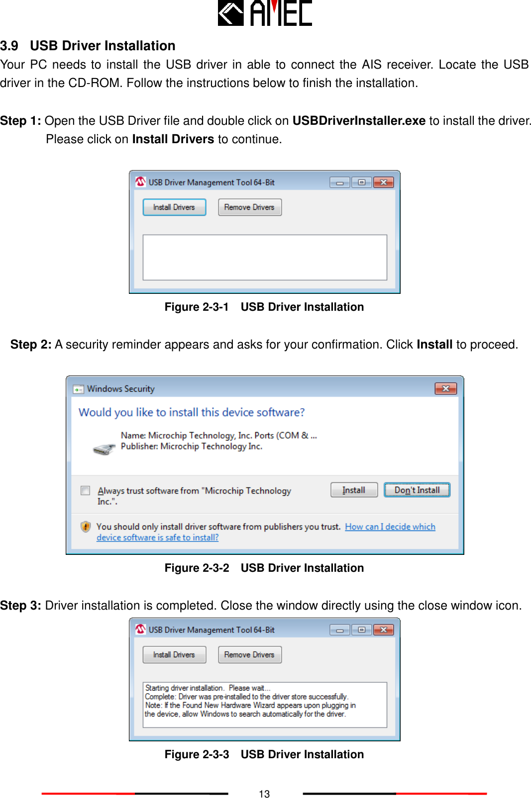   13 3.9  USB Driver Installation Your PC needs to install the USB driver in able to connect the AIS receiver. Locate the USB driver in the CD-ROM. Follow the instructions below to finish the installation.  Step 1: Open the USB Driver file and double click on USBDriverInstaller.exe to install the driver. Please click on Install Drivers to continue.   Figure 2-3-1    USB Driver Installation  Step 2: A security reminder appears and asks for your confirmation. Click Install to proceed.   Figure 2-3-2    USB Driver Installation  Step 3: Driver installation is completed. Close the window directly using the close window icon.  Figure 2-3-3    USB Driver Installation 