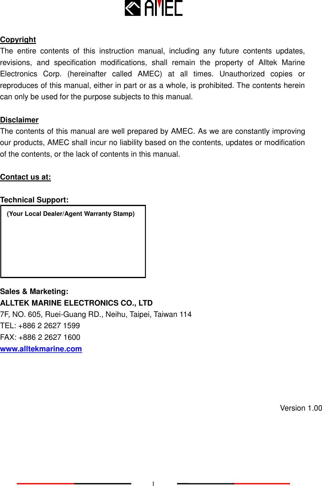   I Copyright The  entire  contents  of  this  instruction  manual,  including  any  future  contents  updates, revisions,  and  specification  modifications,  shall  remain  the  property  of  Alltek  Marine Electronics  Corp.  (hereinafter  called  AMEC)  at  all  times.  Unauthorized  copies  or reproduces of this manual, either in part or as a whole, is prohibited. The contents herein can only be used for the purpose subjects to this manual.    Disclaimer The contents of this manual are well prepared by AMEC. As we are constantly improving our products, AMEC shall incur no liability based on the contents, updates or modification of the contents, or the lack of contents in this manual.  Contact us at:  Technical Support:        Sales &amp; Marketing: ALLTEK MARINE ELECTRONICS CO., LTD 7F, NO. 605, Ruei-Guang RD., Neihu, Taipei, Taiwan 114 TEL: +886 2 2627 1599 FAX: +886 2 2627 1600 www.alltekmarine.com(Your Local Dealer/Agent Warranty Stamp) Version 1.00 