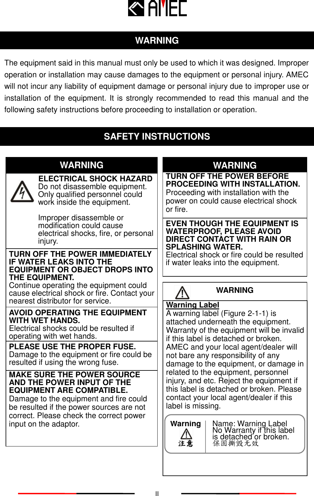   II WARNING The equipment said in this manual must only be used to which it was designed. Improper operation or installation may cause damages to the equipment or personal injury. AMEC will not incur any liability of equipment damage or personal injury due to improper use or installation of the equipment. It is strongly recommended to read this manual and the following safety instructions before proceeding to installation or operation.  SAFETY INSTRUCTIONS                         ELECTRICAL SHOCK HAZARD   Do not disassemble equipment. Only qualified personnel could work inside the equipment.  Improper disassemble or modification could cause electrical shocks, fire, or personal injury.  WARNING WARNING TURN OFF THE POWER IMMEDIATELY IF WATER LEAKS INTO THE EQUIPMENT OR OBJECT DROPS INTO THE EQUIPMENT.   Continue operating the equipment could cause electrical shock or fire. Contact your nearest distributor for service. TURN OFF THE POWER BEFORE PROCEEDING WITH INSTALLATION.        Proceeding with installation with the power on could cause electrical shock or fire. EVEN THOUGH THE EQUIPMENT IS WATERPROOF, PLEASE AVOID DIRECT CONTACT WITH RAIN OR SPLASHING WATER. Electrical shock or fire could be resulted if water leaks into the equipment. AVOID OPERATING THE EQUIPMENT WITH WET HANDS. Electrical shocks could be resulted if operating with wet hands. PLEASE USE THE PROPER FUSE. Damage to the equipment or fire could be resulted if using the wrong fuse. Warning Label A warning label (Figure 2-1-1) is attached underneath the equipment. Warranty of the equipment will be invalid if this label is detached or broken. AMEC and your local agent/dealer will not bare any responsibility of any damage to the equipment, or damage in related to the equipment, personnel injury, and etc. Reject the equipment if this label is detached or broken. Please contact your local agent/dealer if this label is missing. WARNING  Name: Warning Label No Warranty if this label is detached or broken. 保固撕毁无效 Warning     注意 MAKE SURE THE POWER SOURCE AND THE POWER INPUT OF THE EQUIPMENT ARE COMPATIBLE. Damage to the equipment and fire could be resulted if the power sources are not correct. Please check the correct power input on the adaptor. 