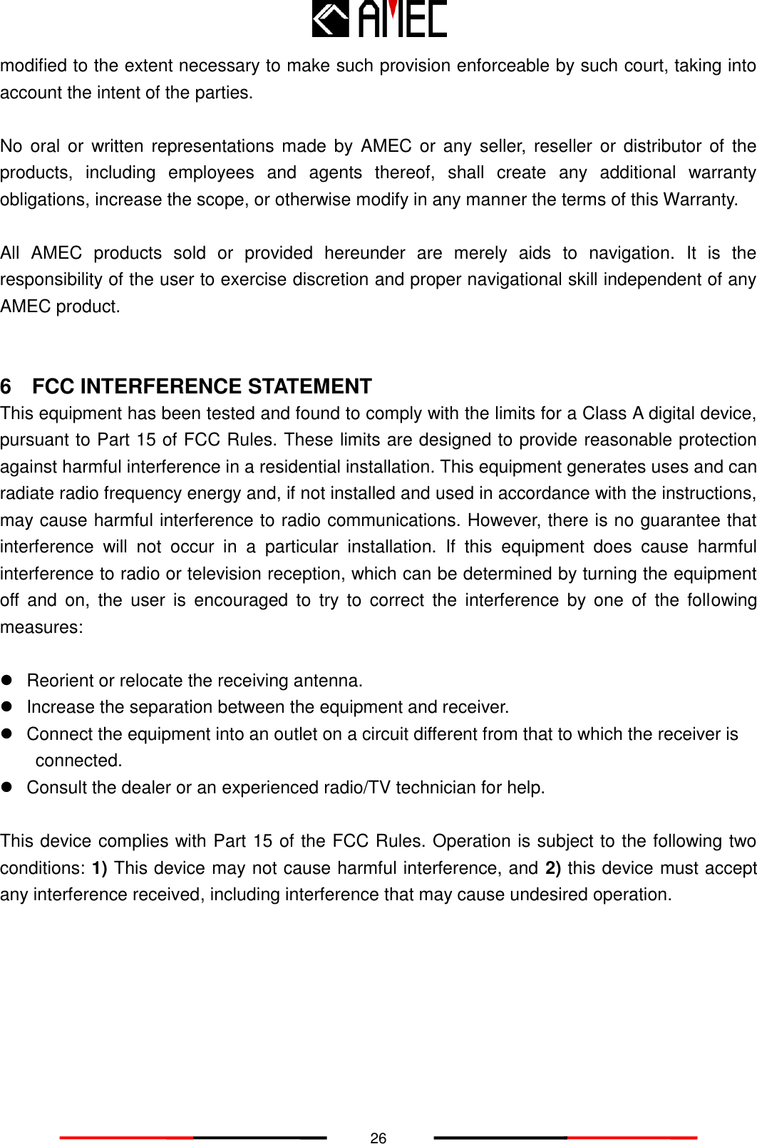   26 modified to the extent necessary to make such provision enforceable by such court, taking into account the intent of the parties.    No  oral or  written  representations made  by  AMEC or any  seller, reseller  or distributor of  the products,  including  employees  and  agents  thereof,  shall  create  any  additional  warranty obligations, increase the scope, or otherwise modify in any manner the terms of this Warranty.  All  AMEC  products  sold  or  provided  hereunder  are  merely  aids  to  navigation.  It  is  the responsibility of the user to exercise discretion and proper navigational skill independent of any AMEC product.   6  FCC INTERFERENCE STATEMENT This equipment has been tested and found to comply with the limits for a Class A digital device, pursuant to Part 15 of FCC Rules. These limits are designed to provide reasonable protection against harmful interference in a residential installation. This equipment generates uses and can radiate radio frequency energy and, if not installed and used in accordance with the instructions, may cause harmful interference to radio communications. However, there is no guarantee that interference  will  not  occur  in  a  particular  installation.  If  this  equipment  does  cause  harmful interference to radio or television reception, which can be determined by turning the equipment off  and  on,  the  user  is  encouraged  to  try  to  correct  the  interference  by  one  of  the  following measures:    Reorient or relocate the receiving antenna.   Increase the separation between the equipment and receiver.   Connect the equipment into an outlet on a circuit different from that to which the receiver is connected.   Consult the dealer or an experienced radio/TV technician for help.  This device complies with Part 15 of the FCC Rules. Operation is subject to the following two conditions: 1) This device may not cause harmful interference, and 2) this device must accept any interference received, including interference that may cause undesired operation.  