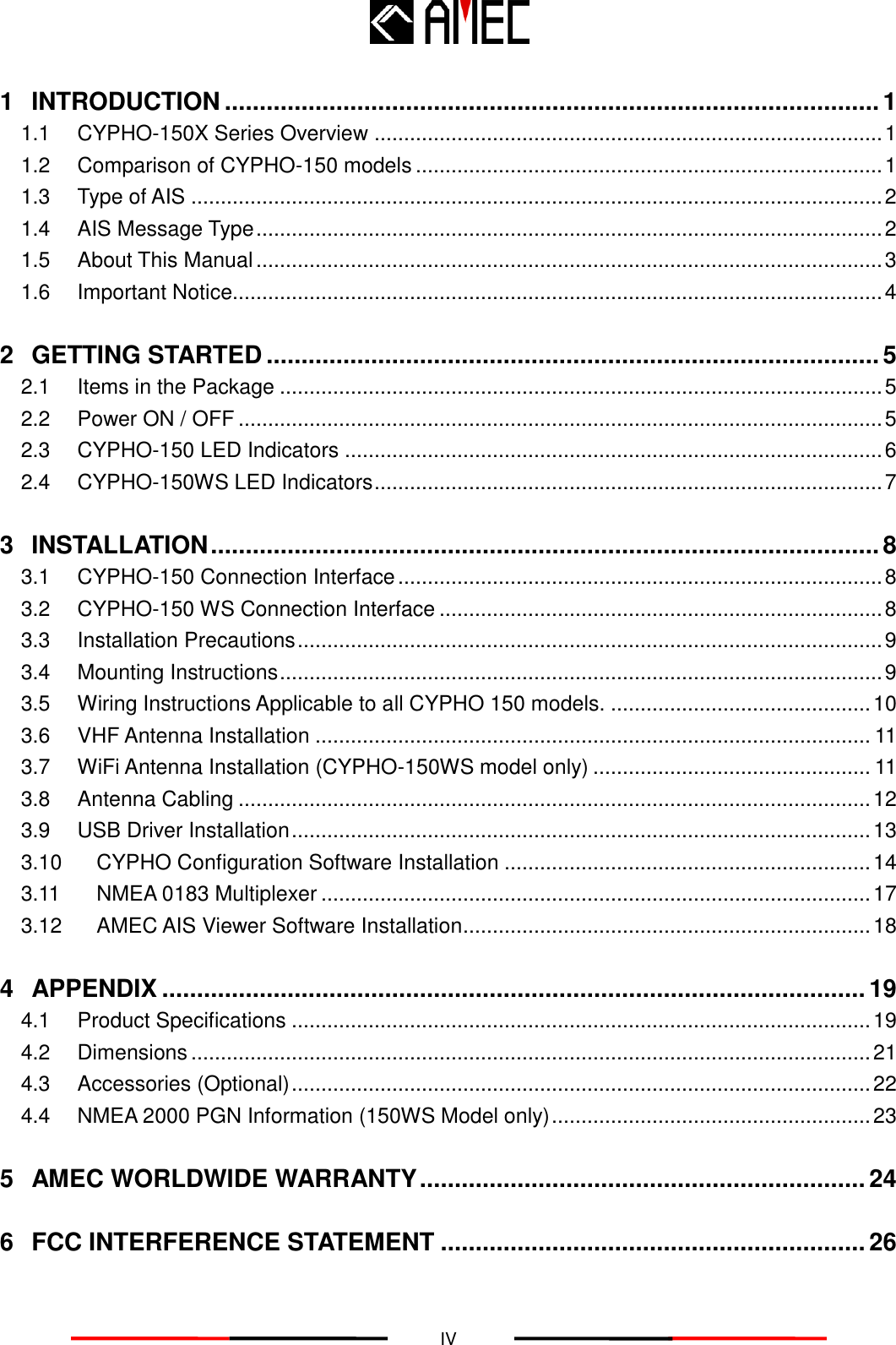   IV 1 INTRODUCTION .............................................................................................. 1 1.1 CYPHO-150X Series Overview ...................................................................................... 1 1.2 Comparison of CYPHO-150 models ............................................................................... 1 1.3 Type of AIS ..................................................................................................................... 2 1.4 AIS Message Type .......................................................................................................... 2 1.5 About This Manual .......................................................................................................... 3 1.6 Important Notice.............................................................................................................. 4 2 GETTING STARTED ........................................................................................ 5 2.1 Items in the Package ...................................................................................................... 5 2.2 Power ON / OFF ............................................................................................................. 5 2.3 CYPHO-150 LED Indicators ........................................................................................... 6 2.4 CYPHO-150WS LED Indicators ...................................................................................... 7 3 INSTALLATION ................................................................................................ 8 3.1 CYPHO-150 Connection Interface .................................................................................. 8 3.2 CYPHO-150 WS Connection Interface ........................................................................... 8 3.3 Installation Precautions ................................................................................................... 9 3.4 Mounting Instructions ...................................................................................................... 9 3.5 Wiring Instructions Applicable to all CYPHO 150 models. ............................................ 10 3.6 VHF Antenna Installation .............................................................................................. 11 3.7 WiFi Antenna Installation (CYPHO-150WS model only) ............................................... 11 3.8 Antenna Cabling ........................................................................................................... 12 3.9 USB Driver Installation .................................................................................................. 13 3.10 CYPHO Configuration Software Installation .............................................................. 14 3.11 NMEA 0183 Multiplexer ............................................................................................. 17 3.12 AMEC AIS Viewer Software Installation ..................................................................... 18 4 APPENDIX ..................................................................................................... 19 4.1 Product Specifications .................................................................................................. 19 4.2 Dimensions ................................................................................................................... 21 4.3 Accessories (Optional) .................................................................................................. 22 4.4 NMEA 2000 PGN Information (150WS Model only) ...................................................... 23 5 AMEC WORLDWIDE WARRANTY ................................................................ 24 6 FCC INTERFERENCE STATEMENT ............................................................. 26 